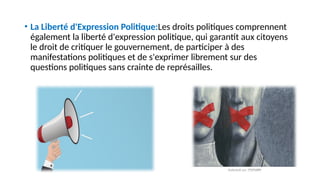 • La Liberté d'Expression Politique:Les droits politiques comprennent
également la liberté d'expression politique, qui garantit aux citoyens
le droit de critiquer le gouvernement, de participer à des
manifestations politiques et de s'exprimer librement sur des
questions politiques sans crainte de représailles.
 