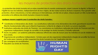 les moyens de protection des droits humains:
-La protection des droits humains est un enjeu essentiel dans le monde contemporain, visant à assurer la dignité, la liberté et
l'égalité de tous les individus, indépendamment de leur origine, de leur statut social ou de leurs croyances. Pour garantir cette
protection, divers mécanismes, à la fois nationaux et internationaux, ont été mis en place, chacun jouant un rôle crucial dans la
promotion et la défense des droits humains à travers le monde.
-quelques moyens suggérés pour la protection des droits humains :
 Constitution et Déclarations des droits : Les constitutions nationales et les déclarations des droits garantissent souvent des
libertés fondamentales telles que la liberté d'expression, la liberté de religion et le droit à un procès équitable.
 Institutions nationales des droits de l'homme : Les commissions ou institutions nationales des droits de l'homme sont des
organismes indépendants chargés de surveiller et de protéger les droits humains à l'échelle nationale.
 Accès à la justice : Les systèmes judiciaires nationaux offrent des voies de recours pour les individus en cas de violations de
leurs droits.
 Organismes de surveillance indépendants : Certains pays ont des organismes indépendants chargés de surveiller les forces
de l'ordre pour s'assurer qu'elles respectent les droits humains lors de l'application des lois.
 des campagnes de sensibilisation.
 Éducation aux droits de l'homme.
 