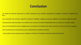 Conclusion
-les droits de l'homme demeurent un pilier essentiel de nos sociétés, garantissant la dignité, la liberté et l'égalité pour
tous.
Leur protection est un devoir collectif et universel. Toutefois, malgré les avancées réalisées, de nombreux défis persistent,
notamment les discriminations, les conflits et les menaces à la liberté individuelle dans un monde en mutation rapide.
Ainsi, il est impératif de rester engagés dans la promotion et la défense des droits humains, car ils sont la pierre angulaire
d'une société juste et harmonieuse pour les générations actuelles et futures.
- Dans quelle mesure pouvons-nous anticiper et influencer l'évolution future des droits de l'homme?
 