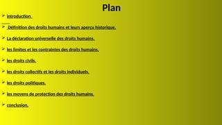 Plan
 introduction
 Définition des droits humains et leurs aperçu historique.
 La déclaration universelle des droits humains.
 les limites et les contraintes des droits humains.
 les droits civils.
 les droits collectifs et les droits individuels.
 les droits politiques.
 les moyens de protection des droits humains.
 conclusion.
 