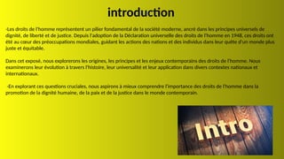introduction
-Les droits de l'homme représentent un pilier fondamental de la société moderne, ancré dans les principes universels de
dignité, de liberté et de justice. Depuis l'adoption de la Déclaration universelle des droits de l'homme en 1948, ces droits ont
été au cœur des préoccupations mondiales, guidant les actions des nations et des individus dans leur quête d'un monde plus
juste et équitable.
Dans cet exposé, nous explorerons les origines, les principes et les enjeux contemporains des droits de l'homme. Nous
examinerons leur évolution à travers l'histoire, leur universalité et leur application dans divers contextes nationaux et
internationaux.
-En explorant ces questions cruciales, nous aspirons à mieux comprendre l'importance des droits de l'homme dans la
promotion de la dignité humaine, de la paix et de la justice dans le monde contemporain.
 
