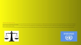 Définition des droits humains
-Les droits humains sont les droits fondamentaux et universels que chaque personne possède simplement parce qu'elle est humaine. Ces droits incluent des choses comme le droit à la vie, à la liberté et à la sécurité, le droit à être traité de manière égale, et le droit à des opportunités équitables dans la vie. En d'autres termes, ce sont les droits que
chaque personne devrait avoir, peu importe qui elles sont ou où elles vivent.
-ils incluent un large éventail de libertés et de protections, tels que le droit à la vie, à la liberté et à la sécurité de la personne, le droit à l'égalité devant la loi, le droit à la liberté d'expression, le droit à la liberté de pensée, de conscience et de religion, le droit à un procès équitable, le droit à la protection contre la discrimination, le droit à la santé, à
l'éducation, au travail décent, au logement, entre autres.
-Ces droits sont énoncés dans divers instruments internationaux, tels que la Déclaration universelle des droits de l'homme, les Pactes internationaux relatifs aux droits de l'homme, ainsi que dans des traités régionaux et nationaux. Ils constituent un cadre essentiel pour promouvoir la dignité humaine, la justice et la paix dans le monde entier.
 