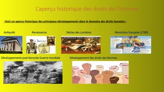 L’aperçu historique des droits de l’homme
-Voici un aperçu historique des principaux développements dans le domaine des droits humains :
Antiquité Renaissance Siècles des Lumières Révolution française (1789)
Développements post-Seconde Guerre mondiale Développement des droits des femmes
 