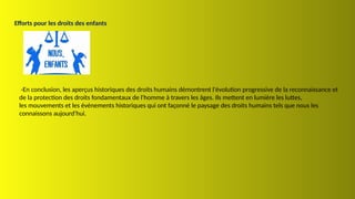 Efforts pour les droits des enfants
-En conclusion, les aperçus historiques des droits humains démontrent l'évolution progressive de la reconnaissance et
de la protection des droits fondamentaux de l'homme à travers les âges. Ils mettent en lumière les luttes,
les mouvements et les événements historiques qui ont façonné le paysage des droits humains tels que nous les
connaissons aujourd'hui.
 