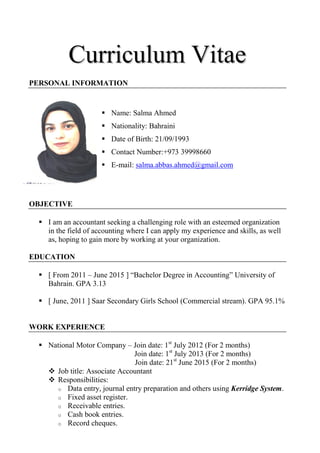 CCuurrrriiccuulluumm VViittaaee
PERSONAL INFORMATION
 Name: Salma Ahmed
 Nationality: Bahraini
 Date of Birth: 21/09/1993
 Contact Number:+973 39998660
 E-mail: salma.abbas.ahmed@gmail.com
OBJECTIVE
 I am an accountant seeking a challenging role with an esteemed organization
in the field of accounting where I can apply my experience and skills, as well
as, hoping to gain more by working at your organization.
EDUCATION
 [ From 2011 – June 2015 ] “Bachelor Degree in Accounting” University of
Bahrain. GPA 3.13
 [ June, 2011 ] Saar Secondary Girls School (Commercial stream). GPA 95.1%
WORK EXPERIENCE
 National Motor Company – Join date: 1st
July 2012 (For 2 months)
Join date: 1st
July 2013 (For 2 months)
Join date: 21st
June 2015 (For 2 months)
 Job title: Associate Accountant
 Responsibilities:
o Data entry, journal entry preparation and others using Kerridge System.
o Fixed asset register.
o Receivable entries.
o Cash book entries.
o Record cheques.
 