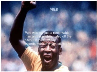     PELE Pele was not just a remarkable man on the pitch but also off the pitch. He broke many records,most of which still stand today. 