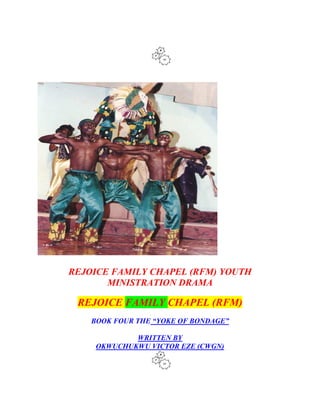 REJOICE FAMILY CHAPEL (RFM) YOUTH
MINISTRATION DRAMA
REJOICE FAMILY CHAPEL (RFM)
BOOK FOUR THE “YOKE OF BONDAGE”
WRITTEN BY
OKWUCHUKWU VICTOR EZE (CWGN)
 