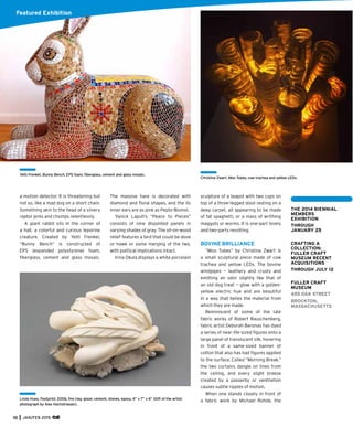10 JAN/FEB 2015
Featured Exhibition
Linda Huey, Footprint, 2006, ﬁre clay, glaze, cement, stones, epoxy, 4” x 7” x 6” (Gift of the artist;
photograph by Alex Hochstrasser).
a motion detector. It is threatening but
not so, like a mad dog on a short chain.
Something akin to the head of a silvery
raptor jerks and chomps relentlessly.
A giant rabbit sits in the corner of
a hall, a colorful and curious leporine
creature. Created by Yetti Frenkel,
“Bunny Bench” is constructed of
EPS (expanded polystyrene) foam,
ﬁberglass, cement and glass mosaic.
The massive hare is decorated with
diamond and ﬂoral shapes, and the its
inner ears are as pink as Pepto-Bismol.
Yanick Lapuh’s “Peace to Pieces”
consists of nine disjointed panels in
varying shades of gray. The oil-on-wood
relief features a bird that could be dove
or hawk or some merging of the two,
with political implications intact.
Irina Okula displays a white porcelain
sculpture of a teapot with two cups on
top of a three-legged stool resting on a
deep carpet, all appearing to be made
of fat spaghetti, or a mass of writhing
maggots or worms. It is one-part lovely
and two-parts revolting.
BOVINE BRILLIANCE
“Moo Tubes” by Christina Zwart is
a small sculptural piece made of cow
trachea and yellow LEDs. The bovine
windpipes — leathery and crusty and
emitting an odor slightly like that of
an old dog treat — glow with a golden-
yellow electric hue and are beautiful
in a way that belies the material from
which they are made.
Reminiscent of some of the late
fabric works of Robert Rauschenberg,
fabric artist Deborah Baronas has dyed
a series of near-life-sized ﬁgures onto a
large panel of translucent silk, hovering
in front of a same-sized banner of
cotton that also has had ﬁgures applied
to the surface. Called “Morning Break,”
the two curtains dangle on lines from
the ceiling, and every slight breeze
created by a passerby or ventilation
causes subtle ripples of motion.
When one stands closely in front of
a fabric work by Michael Rohde, the
Yetti Frenkel, Bunny Bench, EPS foam, ﬁberglass, cement and glass mosaic.
THE 2014 BIENNIAL
MEMBERS
EXHIBITION
THROUGH
JANUARY 25
CRAFTING A
COLLECTION:
FULLER CRAFT
MUSEUM RECENT
ACQUISITIONS
THROUGH JULY 12
FULLER CRAFT
MUSEUM
455 OAK STREET
BROCKTON,
MASSACHUSETTS
Christina Zwart, Moo Tubes, cow trachea and yellow LEDs.
 