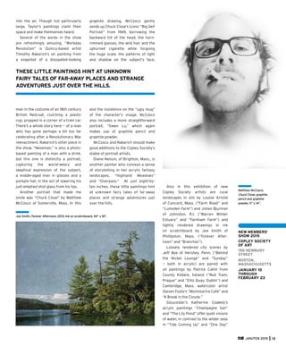 JAN/FEB 2015 13
NEW MEMBERS’
SHOW 2015
COPLEY SOCIETY
OF ART
158 NEWBURY
STREET
BOSTON,
MASSACHUSETTS
JANUARY 10
THROUGH
FEBRUARY 23
Matthew McCosco,
Chuck Close, graphite
pencil and graphite
powder, 11” x 14”.
into the air. Though not particularly
large, Taylor’s paintings claim their
space and make themselves heard.
Several of the works in the show
are refreshingly amusing. “Workday
Revolution” is Quincy-based artist
Timothy Rakarich’s oil painting from
a snapshot of a dissipated-looking
man in the costume of an 18th century
British Redcoat, clutching a plastic
cup, propped in a corner of a train car.
There’s a whole story here — of a man
who has gone perhaps a bit too far
celebrating after a Revolutionary War
reenactment. Rakarich’s other piece in
the show, “Neseman,” is also a photo-
based painting of a man with a drink,
but this one is distinctly a portrait,
capturing the world-weary and
skeptical expression of the subject,
a middle-aged man in glasses and a
porkpie hat, in the act of lowering his
just-emptied shot glass from his lips.
Another portrait that made me
smile was “Chuck Close” by Matthew
McCosco of Somerville, Mass. In this
graphite drawing, McCosco gently
sends up Chuck Close’s iconic “Big Self
Portrait” from 1969, borrowing the
backward tilt of the head, the horn-
rimmed glasses, the wild hair and the
upturned cigarette while forgoing
the huge scale, the patterns of light
and shadow on the subject’s face,
and the insistence on the “ugly mug”
of the character’s visage. McCosco
also includes a more straightforward
portrait, “Gwen Lu,” which again
makes use of graphite pencil and
graphite powder.
McCosco and Rakarich should make
good additions to the Copley Society’s
stable of portrait artists.
Diane Nelson, of Brighton, Mass., is
another painter who conveys a sense
of storytelling in her acrylic fantasy
landscapes, “Highland Meadows”
and “Overpass.” At just eight-by-
ten inches, these little paintings hint
at unknown fairy tales of far-away
places and strange adventures just
over the hills.
Also in this exhibition of new
Copley Society artists are rural
landscapes in oils by Louise Arnold
of Concord, Mass. (“Farm Road” and
“Lumsden Farm”) and Johan Bjurman
of Johnston, R.I. (“Warren Winter
Estuary” and “Farnham Farm”) and
tightly rendered drawings in ink
on scratchboard by Joe Smith of
Phillipston, Mass. (“Forever After-
noon” and “Branches”).
Loosely rendered city scenes by
Jeff Bye of Hershey, Penn. (“Behind
the Nickel Lounge” and “Sunday”
— both in acrylic) are paired with
oil paintings by Patrick Cahill from
County Kildare, Ireland (“Red Tram,
Prague” and “Ellis Quay, Dublin”) and
Cambridge, Mass. watercolor artist
Steven Foote’s “Montmartre Café” and
“A Break in the Clouds.”
Gloucester’s Katherine Coakely’s
acrylic paintings “Champagne Sail”
and “The Lily Pond” offer quiet visions
of water, in contrast to the wilder seas
in “Tide Coming Up” and “One Day”
THESE LITTLE PAINTINGS HINT AT UNKNOWN
FAIRY TALES OF FAR-AWAY PLACES AND STRANGE
ADVENTURES JUST OVER THE HILLS.
Joe Smith, Forever Afternoon, 2013, ink on scratchboard, 24” x 18”.
 