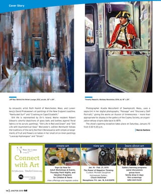 14 JAN/FEB 2015
by encaustic artist Ruth Hamill of Manchester, Mass. and Lunen-
berg’s David Prokowiew’s oil paintings of the New England coastline,
“Nantucket Surf” and “Crashing on Cape Elizabeth.”
Still life is represented by Orr’s Island, Maine resident Robert
Gibson’s colorful depictions of glass balls and bottles against ﬂoral
fabrics in his acrylic paintings, “Still Life in Red and Green” and “Still
Life with Asymmetrical Vase.” Worcester’s JoEllen Reinhardt follows
the traditions of the early Northern Renaissance with simple arrange-
ments of fruit and ﬂowers on tables in her small oil-on-linen paintings
“Lacecap Hydrangeas” and “Sliced.”
Jeff Bye, Behind the Nickel Lounge, 2012, acrylic, 30” x 24”.
Cover Story
Timothy Rakarich, Workday Revolution, 2014, oil, 18” x 24”.
Photographer Acadia Mezzofanti of Swampscott, Mass., uses a
sepia tint in her digital photographs, “Passage” and “Discovery (Self
Portrait),” giving the works an illusion of timelessness — more than
appropriate for display in the gallery of the Copley Society, an organi-
zation whose origins date back to 1879.
The show’s opening reception takes place on Saturday, January 10
from 3:30-5:30 p.m.
Marcia Santore
Sign-Up Now for
Adult Workshops & Events,
Thursday Paint Nights, and
Vacation Programs
for Children & Teens
View offerings and register online
Connect
with Art
617-964-3424 NewArtCenter.org
Gallery learning programs:
panel discussions
group tours
family drop-in days
ﬁlm screenings
talks and more!
Jan. 16 - Feb. 21, 2015
The Power of Negative Thinking
Curator, Michael Gaughran
Holzwasser Gallery
Chuck Holtzman
Receptions: Fri. Jan. 16, 6-8:30PM
create art view art learn about art
 
