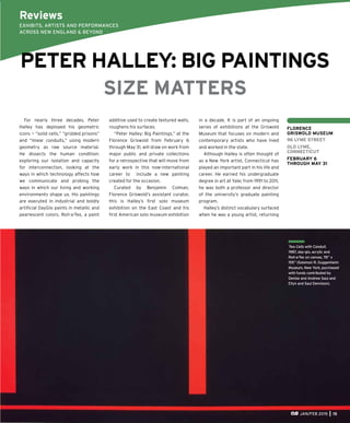 JAN/FEB 2015 15
For nearly three decades, Peter
Halley has deployed his geometric
icons — “solid cells,” “gridded prisons”
and “linear conduits,” using modern
geometry as raw source material.
He dissects the human condition:
exploring our isolation and capacity
for interconnection, looking at the
ways in which technology affects how
we communicate and probing the
ways in which our living and working
environments shape us. His paintings
are executed in industrial and boldly
artiﬁcial DayGlo paints in metallic and
pearlescent colors. Roll-a-Tex, a paint
Two Cells with Conduit,
1987, day-glo, acrylic and
Roll-a-Tex on canvas, 78” x
155” (Solomon R. Guggenheim
Museum, New York, purchased
with funds contributed by
Denise and Andrew Saul and
Ellyn and Saul Dennison).
Reviews
EXHIBITS, ARTISTS AND PERFORMANCES
ACROSS NEW ENGLAND & BEYOND
FLORENCE
GRISWOLD MUSEUM
96 LYME STREET
OLD LYME,
CONNECTICUT
FEBRUARY 6
THROUGH MAY 31
PETER HALLEY: BIG PAINTINGS
SIZE MATTERS
additive used to create textured walls,
roughens his surfaces.
“Peter Halley: Big Paintings,” at the
Florence Griswold from February 6
through May 31, will draw on work from
major public and private collections
for a retrospective that will move from
early work in this now-international
career to include a new painting
created for the occasion.
Curated by Benjamin Colman,
Florence Griswold’s assistant curator,
this is Halley’s ﬁrst solo museum
exhibition on the East Coast and his
ﬁrst American solo museum exhibition
in a decade. It is part of an ongoing
series of exhibitions at the Griswold
Museum that focuses on modern and
contemporary artists who have lived
and worked in the state.
Although Halley is often thought of
as a New York artist, Connecticut has
played an important part in his life and
career. He earned his undergraduate
degree in art at Yale; from 1991 to 2011,
he was both a professor and director
of the university’s graduate painting
program.
Halley’s distinct vocabulary surfaced
when he was a young artist, returning
 