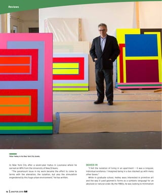 16 JAN/FEB 2015
to New York City after a seven-year hiatus in Louisiana where he
earned an MFA from the University of New Orleans.
“The paramount issue in my work became the effort to come to
terms with the alienation, the isolation, but also the stimulation
engendered by this huge urban environment,” he has written.
BOXED IN
“I felt the isolation of living in an apartment — it was a singular,
individual existence. I imagined being in a box stacked up with many
other boxes.”
While in graduate school, Halley wass interested in primitive art
and the way it used geometric forms as a symbolic language for an
absolute or natural order. By the 1980s, he was looking to minimalism
Peter Halley in his New York City studio.
Reviews
 