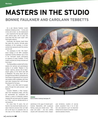 Bonnie Faulkner, Surfacing, fused glass, 19”.
As a girl, Bonnie Faulkner recalls
endlessly drawing circles — “circles and
circles and circles,” as she emphasized
— and, inspired by the way light played
with colored glass, she hit upon the
novel idea that she could “paint” with
that fragile material.
Eventually, she literally fused those
two ideas into colorful, intricate glass
renditions of the mandala, a circular
symbol that represents both the cosmos
and the self.
“It’s analogous to life,” the Heart-
wood College of Art MFA candidate
explained recently between sips of tea
in her Yarmouth studio overlooking
an expanse of ocean mudﬂats. “If the
inside is worked out, things emanate out
from there.”
The lifelong Maine resident will further
explore the spiritual and psychological
symbol in an exhibit, “Masters in the
Studio,” opening January 30 at Heart-
wood’s gallery at the North Dam Mill
in Biddeford. The show, which will run
through the end of March, will feature the
ﬁnal theses of Heartwood’s ﬁrst round of
low-residency MFA candidates, who have
each been studying their craft through
the program for ﬁve years.
“We’re a nice little bond of people
going through the same process,” said
Faulkner.
Carolann Tebbetts, a ﬁber manipu-
lator from Shrewsbury, Mass., will also
be represented; her installation will
feature a series of tentacled, bulbous
hanging felt and wool pods that appear
as if they could be extraterrestrial or
sub-aqueous.
For more than 15 years, the art
teacher has practiced needle punch, a
labor-intensive process that can take
30 to 40 hours to complete and, as
she says on her website, is intensely
satisfying in this age of instant grati-
ﬁcation. Meanwhile, with sculptural
felting, using just simple tools — felt,
soap and water — she has crafted
vessels with decorative holes, shapes
and striations; clusters of narrow
pillars anywhere from 3 to 8 feet
tall; and abstracts such as blanched
hollow forms meant to hearken ocean-
washed skeletal remains.
Reviews
MASTERS IN THE STUDIO
BONNIE FAULKNER AND CAROLANN TEBBETTS
18 JAN/FEB 2015
 