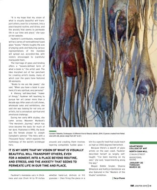 JAN/FEB 2015 19
HEARTWOOD
COLLEGE OF ART
NORTH DAM MILL
2 MAIN STREET
BIDDEFORD,
MAINE
JANUARY 30
THROUGH
MARCH 30
Carolann Tebbetts, Grotesques: A Different Kind of Beauty (detail), 2014, 13 pieces created from felted
wool with silk, pieces range from 24” to 6’+.
“It is my hope that my vision of
what is visually beautiful will trans-
port others, even for a moment, into a
place beyond routine, and stress, and
the anxiety that seems to permeate
life in our time and place,” she says
on her website.
Faulkner’s contribution, meanwhile,
will be a series of nontraditional fused
glass “books.” Panels roughly the size
of playing cards and featuring various
representations of the mandala
will spread out, accordion-like, with
visitors encouraged to (carefully)
manipulate them.
The marriage of glass and binding
offers a “loosely-deﬁned term of
what a book is,” the artist said. The
idea morphed out of her penchant
for creating artist’s books, many of
which over the years have featured
3D elements.
“Books to me are like jewels,” she
said. “When you have a book in your
hand, it’s very spiritual, very personal.”
A lifelong self-described “maker
of things,” Faulkner left teaching to
pursue her art career more than a
decade ago. After years of craft shows,
wholesale sales and exhibitions, she
said she was looking for not only an
artistic, but a conceptual, spiritual and
emotional challenge.
During her early MFA studies, she
came across Maureen Murdock’s
“The Heroine’s Journey,” which has
since become the basis for much of
her work. Published in 1990, the book
was the female answer to Joseph
Campbell’s seminal “The Hero with a
Thousand Faces,” which explores the
mythology of the world’s archetypal
hero.
Faulkner’s mandalas vary in thick-
ness and size (from 14 to 19 inches
around) and creating them involves
layering compatible fusible glass —
whether hand-cut, dichroic or frit
granules — then ﬁring the piece in a
kiln to a speciﬁc heat that could reach
as high as 1,550 degrees Fahrenheit.
Because there’s a dearth of glass
artists on the east coast, Faulkner
described herself as largely self-
taught. “I’ve been learning on my
own,” she said, “experimenting along
the way.”
Megan Biddle Snyder, Shanna
Wheelock and Kathryn Dembinski are
also featured in the “Masters of the
Studio” exhibition.
Taryn Plumb
IT IS MY HOPE THAT MY VISION OF WHAT IS VISUALLY
BEAUTIFUL WILL TRANSPORT OTHERS, EVEN
FOR A MOMENT, INTO A PLACE BEYOND ROUTINE,
AND STRESS, AND THE ANXIETY THAT SEEMS TO
PERMEATE LIFE IN OUR TIME AND PLACE.
 