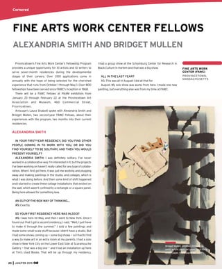 FINE ARTS WORK CENTER FELLOWS
ALEXANDRIA SMITH AND BRIDGET MULLEN
Provincetown’s Fine Arts Work Center’s Fellowship Program
provides a unique opportunity for 10 artists and 10 writers to
serve seven-month residencies during the developmental
stages of their careers. Over 1,100 applications come in
annually with the hope of being selected for the cherished
experience that runs from October 1 through May 1. Over 800
fellowships have been served since FAWC’s inception in 1968.
There will be a FAWC Fellows at PAAM exhibition from
January 23 through February 22 at the Provincetown Art
Association and Museum, 460 Commercial Street,
Provincetown.
Artscope’s Laura Shabott spoke with Alexandria Smith and
Bridget Mullen, two second-year FAWC Fellows, about their
experiences with the program, two months into their current
residencies.
ALEXANDRIA SMITH
IN YOUR FIRST-YEAR RESIDENCY, DID YOU FIND OTHER
PEOPLE COMING IN TO WORK WITH YOU, OR DID YOU
FIND YOURSELF TO BE SOLITARY, AND THEN YOU WOULD
PRESENT YOURSELF?
ALEXANDRIA SMITH: I was deﬁnitely solitary. I’ve never
workedinacollaborativeway.I’minterestedinit,buttheprojects
I’ve been working on haven’t really called for any type of collabo-
ration. When I ﬁrst got here, it was just me working and plugging
away and making paintings in the studio, and collages, which is
what I was doing before. And then some kind of shift happened
and I started to create these collage installations that existed on
the wall, which wasn’t conﬁned to a rectangle or a square panel.
Being here allowed for something new.
AN OUT-OF-THE-BOX WAY OF THINKING…
AS: Exactly.
SO YOUR FIRST RESIDENCY HERE WAS IN 2013?
AS: I was here till May, and then I went to New York. Once I
found out that I got a second residency, I said, “Well, I just have
to make it through the summer.” I sold a few paintings and
made some small-scale stuff because I didn’t have a studio. But
I had some shows coming up — some big shows — so I had to ﬁnd
a way to make art in an extra room at my parents. I had a solo
show in New York City on the Lower East Side at Scaramouche
Gallery — that was a big one — and I had an installation up here
at Tim’s Used Books. That will be up through my residency.
I had a group show at the Schomburg Center for Research in
Black Culture in Harlem and that was a big show.
ALL IN THE LAST YEAR?
AS: This was all in August! I did all that for
August. My solo show was works from here. I made one new
painting, but everything else was from my time at FAWC.
FINE ARTS WORK
CENTER (FAWC)
PROVINCETOWN,
MASSACHUSETTS
Clare Romano, On the Grass,
1978, collagraph; ed. 3/150,
10” x 30.5”.
Cornered
20 JAN/FEB 2015
Bridget Mullen, Untitled, 2014, spray
paint, acrylic paint, tar paper, card stock,
brown paper, found paper, 52” x 36”.
 
