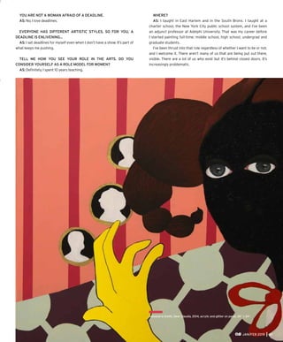 YOU ARE NOT A WOMAN AFRAID OF A DEADLINE.
AS: No, I love deadlines.
EVERYONE HAS DIFFERENT ARTISTIC STYLES, SO FOR YOU, A
DEADLINE IS ENLIVENING…
AS: I set deadlines for myself even when I don’t have a show. It’s part of
what keeps me pushing.
TELL ME HOW YOU SEE YOUR ROLE IN THE ARTS. DO YOU
CONSIDER YOURSELF AS A ROLE MODEL FOR WOMEN?
AS: Deﬁnitely, I spent 10 years teaching.
WHERE?
AS: I taught in East Harlem and in the South Bronx. I taught at a
charter school, the New York City public school system, and I’ve been
an adjunct professor at Adelphi University. That was my career before
I started painting full-time: middle school, high school, undergrad and
graduate students.
I’ve been thrust into that role regardless of whether I want to be or not,
and I welcome it. There aren’t many of us that are being put out there,
visible. There are a lot of us who exist but it’s behind closed doors. It’s
increasingly problematic.
JAN/FEB 2015 21
Alexandria Smith, Dear Claudia, 2014, acrylic and glitter on panel, 24” x 24”.
 