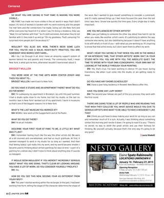 Cornered
22 JAN/FEB 2015
SO WHAT YOU ARE SAYING IS THAT FAWC IS MAKING YOU MORE
VISIBLE…
AS: FAWC has made me more visible in the art world in ways that I didn’t
expect. It’s kind of worked in tandem with my work evolving and the people
I’ve met here and the connections I’ve made. Going out into New York and
either everyone has heard of it or when I say I’m doing a residency, they say
“Wait, I’m not familiar with that.” So it’s both extremes. And when they’re not
familiar with it, they look it up and go “Oh my goodness. That’s amazing! I’m
surprised more people don’t know about it.”
WOULDN’T YOU ALSO SAY, WOW, THERE’S BEEN SOME LUCK
FOR YOU, YOU’VE HAD A SOLID, HEAVY-DUTY PRACTICE; YOU ARE
SOMEBODY WHO WORKS VERY HARD…
AS: I do, I do through it all. And I have an amazing support system of
women behind me and parents and friends. The community itself, I mean
New York, is what got me here, otherwise I wouldn’t have known about it.
BRIDGET MULLEN
YOU WERE HERE AT THE FINE ARTS WORK CENTER 2010/11 AND
THEN YOU WENT TO…
BRIDGET MULLEN: I went back to New York.
DO YOU HAVE A STUDIO AND AN APARTMENT THERE? WHAT DO YOU
DO FOR WORK?
BM: I’m subleasing my apartment in Brooklyn. Up until this past summer,
I had a studio quite close to my home, but lost my studio, so the last six
months I was in New York I worked out of my apartment. I work in museums
so that’s one of the biggest reasons I’m in New York.
WHAT’S THE LAST MUSEUM YOU WORKED AT?
BM: MOMA. I also work at the Guggenheim and at the Rubin.
WHAT DO YOU DO THERE?
BM: I’m an art installer.
DESCRIBE YOUR FIRST YEAR AT FAWC TO ME, A LITTLE BIT. WHAT
WAS IT LIKE?
BM: I remember feeling much like the way the other artists did. We were
all a bit stunned and overwhelmed, and had so much gratitude. At ﬁrst, it
seemed indulgent to work in my studio for as long as I wanted. And then
that feeling faded, I got really into my work, and my world became smaller. I
became used to thinking about certain paintings for days on end — a part of a
painting for a whole day. I didn’t have to think about anything else. It sounds
so indulgent.
IT WOULD SEEM INDULGENT IF YOU WEREN’T INCREDIBLY SERIOUS
ABOUT WHAT YOU ARE DOING. THAT’S CLEAR BY LOOKING AROUND.
YOU HAVE A LOT OF WORK. DO YOU CONSIDER YOURSELF PROLIFIC?
BM: Yes.
HOW DO YOU SEE THIS NEW, SECOND YEAR AS DIFFERENT FROM
YOUR FIRST?
BM: This year I started working within the rectangle. In the past, I had been
working free-form, letting the shape of the character determine the shape of
the work. But I wanted to give myself something to consider, a constraint,
and it’s really opened things up. I feel more focused this year than the last
time I was here. I know how quickly the time goes. Every single day is really
important.
ARE YOU INFLUENCED BY OTHER ARTISTS?
BM: I was just talking to someone the other day about how hard it can be
when you really like another artist’s work. It’s satisfying to admire the way
someone else works, but also debilitating because it doesn’t have anything
to do with what’s in front of you — with what you are working on. It’s inspiring
to know that that artist exists, but I don’t want them to affect my work.
WHAT I HEAR YOU SAYING IS THAT WHEN YOU ARE IN THE MIDDLE
OF AN INTENSIVE TIME, THAT OTHER ARTISTS’ WORK ISN’T IN YOUR
STUDIO WITH YOU. YOU ARE WITH YOU. THE ABSOLUTE QUIET, THE
TIME TO SPEND WITH YOUR OWN ICONOGRAPHY, YOUR OWN WAY OF
LOOKING AT THE WORLD THROUGH YOUR PAINTING.
BM: Yes, that’s true. I’ve been working in silence. I’ll use music during
transitions, like when I just come into the studio, or am getting ready to
leave.
DO YOU HAVE ANY SHOWS SCHEDULED?
BM: I have a year-long residency in Roswell, New Mexico after this.
HAVE YOU DONE ANY JURY WORK?
BM: The second-year fellows are part of the jury process; they work with
the ﬁrst round.
THERE ARE GOING TO BE A LOT OF PEOPLE WHO ARE READING THIS
THAT WISH THEY COULD BE YOU. WHAT ADVICE WOULD YOU GIVE TO
SERIOUS ARTISTS WHO WANT TO BE ABLE TO HAVE A RESIDENCY LIKE
THIS?
BM: I think you just have to keep making your work for as long as you can
and remember much of it is luck. Actually, I was thinking about something
similar this morning and I wrote it down. I’m going to read it to you: “There’s
no secret; no way to distill the great artists and use their formula for
thinking. Be yourself, actually, because that’s the only way it’s going to be
any good.”
Laura Shabott
 