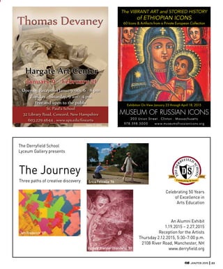 JAN/FEB 2015 23
Celebrating 50 Years
of Excellence in
Arts Education
Jeff Frederick ’87
Erica Felicella ’96
Victoria Brenner (Viandara) ’99
An Alumni Exhibit
1.19.2015 – 2.27.2015
Reception for the Artists
Thursday 2.12.2015, 5:30–7:00 p.m.
2108 River Road, Manchester, NH
www.derryfield.org
The Derryfield School
Lyceum Gallery presents
The Journey
Three paths of creative discovery
203 Union Street . Clinton . Massachusetts
978.598.5000 www.museumofrussianicons.org
The VIBRANT ART and STORIED HISTORY
of ETHIOPIAN ICONS
60 Icons & Artifacts from a Private European Collection
Exhibition On View January 23 through April 18, 2015
ARTscopeETHIOPIA0102_15.indd 1 12/8/14 4:
Thomas Devaney
Hargate Art Center
January 9 -­ February 21
Opening Reception January 9th, 6 -­ 8 pm
Tuesday -­ Saturday, 9 am -­ 4 pm
Free and open to the public
St. Paul’s School
32 Library Road, Concord, New Hampshire
603.229.4644 . www.sps.edu/ nearts
Love © 2013
 