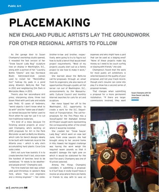 PLACEMAKING
NEW ENGLAND PUBLIC ARTISTS LAY THE GROUNDWORK
FOR OTHER REGIONAL ARTISTS TO FOLLOW
As the garage door to Susan
Champeny’s workshop studio opened,
it revealed the test version of her
“Snow Saucer Lady Bug” sculpture
now on display in Washington, D.C.,
along with a portion of her “Laundry
Bottle Totems” and two Hornbeck
Boats Adirondack-style canoes
used to install her “ReinCARna-
tion” hubcap lily pads in a pond
along Atlanta’s BeltLine Rail Trail
in 2012 and neighboring Elm Park in
Worcester, Mass. in 2013.
There’s also her secondhand drill
press, sharpening stone, three tool
boxes ﬁlled with yard sale and estate
sale ﬁnds, 10 cases of fasteners,
“weird objects I don’t know what to
do with” and the “table saw of death,”
so named because her father used to
ﬂinch when he saw her use it to cut
non-traditional materials.
“It’s kind of a mess because I’m
ﬁnishing several projects at once,”
said Champeny, who’s working on
2015 proposals for Art in the Park
Worcester as well as BeltLine Atlanta,
which calls for bench designs ideally
to be built with materials local to the
Atlanta area — which is why she’s
accumulating hard plastic Coca-Cola
soda crates.
She’s not sure how realistic it is to
create benches that’ll last, since even
the hardiest of benches tend to be
vandalized. “It needs to be weather-
and people-proof,” Champeny said.
The ﬁrst materials test was sched-
uled post-Christmas in western New
York, where “two civil engineers
and a mining engineer” — her sister,
brother-in-law and brother, respec-
tively, were going to try to ﬁgure out
how to build a bench that would meet
project requirements. “Most of my
projects usually start out as a family
project to see how to make it work,”
she said.
She learned about the BeltLine
call-for-proposals through an email
from its organizers; she also learns of
opportunities through a public art list
server run out of Washington, D.C.,
announcements by the Massachu-
setts Cultural Council and monthly
Internet searches for calls for art and
sculpture.
Her niece tipped her off to the
Washington, D.C. opportunity to
create a work for the D.C. Depart-
ment of Transportation. The call-for-
proposals for the This Place Has a
Voice/Capitol Hill Alphabet Animal
Art Project sought work representing
the corresponding letter of the street
where it would be installed.
She created her “Snow Saucer
Lady Bug,” which went on view last
June, from snow saucers she had
brought along to her second home
in Hilo, Hawaii; her biggest challenge
was having the work weigh the
required seven pounds so that it
wouldn’t damage the light pole on
which it would be stationed for the
next ﬁve years. Champeny was one of
10 artists selected.
Among the things Champeny
considers in submitting a proposal:
Is it fun? Does it invite travel? Does it
involve an area where there are family
or friends to stay with to save on
Susan Champeny with her
Snow Saucer Lady Bug
prototype.
Public Art
expenses and who might have a yard
that can be used as a staging area?
“None of these projects make big
money so I need to be couch surﬁng
or staying with friends,” she said.
Champeny’s found that the work
for most public art exhibitions is
selected based on the quality of your
proposal, and not your track record,
though one’s resume can come into
play if a show has a second series of
proposal reviews.
That changes when submitting
a proposal for a more permanent
installation. “If there are larger
commissions involved, they want
24 JAN/FEB 2015
 