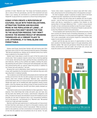 Public Art
portfolio of note,” Moerlein said. “Our blogs and Facebook presence,
ads in many of the arts periodicals, and then the investment we have
made in our catalog, all contributed to a professional presence that
helped Mr. Scupp present our proposal to a discerning funding board.”
Dodson said Scupp, having been familiar with and having seen their
past work, had a vision for how it would activate the spaces on Broadway.
“We had just published our catalog, and he selected some of our mythic
avian sculptures for this project (from it).”
Dodson said it took about a month for each of the ﬁve works to be
constructed. “Each sculpture requires several hours of picking saplings
in the woods, fabricating the base, painting the base, assembling tools
and materials, setting up the scaffold and ladders, building the piece,
documenting the work while it’s being built with photographs and video,
and communicating with our sponsor about the process in addition to
our friends, fans and collectors,” she said.
Bringing their work to Manhattan meant meeting the requirements of
a busy, well-regulated city; the dexterity of the materials they work with
was a key factor in making it possible.
“Our sculptures can be fabricated by two people and are relatively light
so they can be driven into the city with a pickup truck and trailer. Larger
haulers need more complex permitting,” Moerlein said. “The loose-
gravel-ﬁlled bases allow us to secure the works in place with substantial
weight that again can he handled with light equipment (mostly human
power). Once the engineer was willing to wrap his head around the wind
forces and weight proportions, the DOT and others readily stamped our
permits.”
They had to invest a lot of careful attention to their application. “Every
expense, from small things like screws and paint, glue and rope, plus
the big items like liability and truckers, subcontractor obligations and
press, all need to be exactly documented to assure the funding structure
provides for the level of exposure that a very monumental exhibition
such as this deserves — and demands of us,” Moerlein said. “We wanted
to both do it right and make it possible.”
Moerlein said their past experiences in creating public art have proven
to them that their work leaves an imprint on the public’s memory, both
of the artist and the location in which it was placed. “When we show our
work to new audiences, we hear conversations of recognition and stories
of the time the audience has encountered one of our works,” he said.
“Iconic cities create a reputation of cultural value with their collec-
tions, attracting tourism and building pride in the population at large.”
For that to happen, people in positions of power have to be brave
enough to put their reputations on the line to make it happen.
“Public art takes risk and a thick skin to weather the sea of public
opinion — and art that truly transforms space and cities require this,”
noted Julie Burros, responding to a question from Dodson on the
lasting effect of Chicago’s Millennium Park — in which a large amount
of public art was commissioned and Burros was the project manager —
at a Dec. 15 event at ArtsEmerson’s Paramount Theater to welcome her
as the City of Boston’s Chief of Arts and Culture.
“If municipalities don’t devote the time to the selection process, they
won’t achieve the desired result of branding themselves as a vibrant
place to live. Otherwise, it is timid, bland and forgettable,” Dodson said.
“Art is also a placemaker and economic engine for communities, that
makes it a very worthy investment.”
Dodson said the key way she learns of opportunities to show her
work outside of the New England region is through networking, while
Moerlein added, “We read arts periodicals, follow FB and other social
media conversations, seek out public and private arts venues and
study the careers of arts professionals we admire.”
Brian Goslow
ICONIC CITIES CREATE A REPUTATION OF
CULTURAL VALUE WITH THEIR COLLECTIONS,
ATTRACTING TOURISM AND BUILDING
PRIDE IN THE POPULATION AT LARGE ... IF
MUNICIPALITIES DON’T DEVOTE THE TIME
TO THE SELECTION PROCESS, THEY WON’T
ACHIEVE THE DESIRED RESULT OF BRANDING
THEMSELVES AS A VIBRANT PLACE TO
LIVE. OTHERWISE, IT IS TIMID, BLAND AND
FORGETTABLE.
FEBRUARY 6 - MAY 31
96 Lyme Street, Old Lyme • 860.434.5542 • FlorenceGriswoldMuseum.org
26 JAN/FEB 2015
 