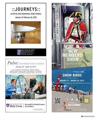 [ BOSTON PRIVATE BANK AT THE PRUDENTIAL CENTER ]
JANUARY 21 - MARCH 20, 2015
158 Newbury St, Boston, MA 02116
p:: 617-536-5049 e:: info@copleysociety.org w:: copleysociety.org
Tuesday -Saturday 11-6 | Sunday 12-5 | Monday by appointment
NEW
MEMBERS’
SHOW
SNOW BIRDS
BY NANCY COLELLA
SPONSORED BY
ImageDetail:WorkdayRevolutionbyTimRakarich
ImageDetail:WellGuardedbyNancyColella
1.10.15 - 2.23.15
CopleySocietyofArt
JAN/FEB 2015 27
SOUTH SHORE ART CENTER
119 Ripley Road, Cohasset, MA
Gallery Hours: M–S 10–4, Sun 12–4
781 383 2787 > www.ssac.org
::JOURNEYS::
juried by Zola Solamente, Arden Gallery
January 9–February 8, 2015
Pulse:  NEW  WORK  BY  FACULTY  ARTISTS
January  20  -­  April  10,  2015
Amy  Archambault  |  Michael  Beatty  |  Rachelle  Beaudoin  
Matthew  Gamber  |  Randy  Garber  |  Roger  Hankins  |  Cristi  Rinklin
Susan  Schmidt  |  Leslie  Schomp  |  Marguerite  White  |  Amy  Wynne
Faculty  member  Susan  Schmidt  and  a  student  at  work  in  the  Millard  Art  Center  print  studio.  Image  by  John  Buckingham.
holycross.edu/cantorartgallery
M  -­  F  10  a.m.  -­  5  p.m.,  Sat.  2  -­  5  p.m.
 