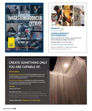 28 JAN/FEB 2015
OPENS JANUARY 22
Medford, MA | artgallery.tufts.edu beverly, ma | 978.867.9661 | montserrat.edu/continuing-ed
artwork by immersive faculty member dean nimmer
where creativity works®
SUMMER IMMERSIVE
ART WORKSHOPS
Devote yourself to art in the unique environment
only a working art college can provide.
Courses offered in June and July.
Educator Fellowship Award available.
MFA PROGRAMS
Photography (Cambridge, MA) Examine photographic history and
the fluid integration of contemporary media with traditional and
alternative photographic practice.
Visual Arts (Low-Residency) Investigate new media, develop your
own curriculum, and acquire the critical vocabulary to situate your
work within the contemporary art world.
EXPLORE
lesley.edu/mfa/create
CREATE SOMETHING ONLY
YOU ARE CAPABLE OF.
Lesley University College of Art and Design
The Lunder Arts Center in Cambridge is the new home of Lesley
University’s College of Art and Design, connecting the arts throughout the
university and our surrounding communities, and uniting the passion of the
art school experience with the power of a Lesley education.
 