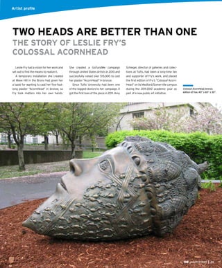 JAN/FEB 2015 29
Leslie Fry had a vision for her work and
set out to ﬁnd the means to realize it.
A temporary installation she created
at Wave Hill in the Bronx had given her
a taste for wanting to cast her ﬁve-foot-
long plaster “AcornHead” in bronze, so
Fry took matters into her own hands.
She created a GoFundMe campaign
through United States Artists in 2010 and
successfully raised over $15,000 to cast
her plaster “AcornHead” in bronze.
Since Tufts University had been one
of the biggest donors to her campaign, it
got the ﬁrst loan of the piece in 2011. Amy
TWO HEADS ARE BETTER THAN ONE
THE STORY OF LESLIE FRY’S
COLOSSAL ACORNHEAD
Artist proﬁle
Colossal AcornHead, bronze,
edition of ﬁve, 40” x 60” x 30”.
Schlegel, director of galleries and collec-
tions at Tufts, had been a long-time fan
and supporter of Fry’s work, and placed
the ﬁrst edition of Fry’s “Colossal Acorn-
Head” on its Medford/Somerville campus
during the 2011-2012 academic year as
part of a new public art initiative.
Artist proﬁle
 