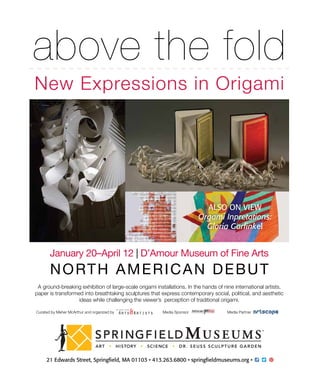 above the fold
New Expressions in Origami
January 20–April 12 | D’Amour Museum of Fine Arts
NORTH AMERICAN DEBUT
A ground-breaking exhibition of large-scale origami installations. In the hands of nine international artists,
paper is transformed into breathtaking sculptures that express contemporary social, political, and aesthetic
ideas while challenging the viewer’s perception of traditional origami.
Curated by Meher McArthur and organized by Media Sponsor Media Partner
ALSO ON VIEW
Orgami Inpretations:
Gloria Garﬁnkel
 