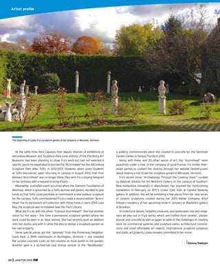 30 JAN/FEB 2015
At the same time, Nick Capasso, then deputy director of exhibitions at
deCordova Museum and Sculpture Park (now director of the Fitchburg Art
Museum), had been planning to show Fry’s work but had not selected a
speciﬁc piece. He negotiated to borrow the “AcornHead” for the deCordova
Sculpture Park after Tufts, in 2012-2013. However, when some students
at Tufts discovered, upon returning to campus in August 2013, that their
beloved “AcornHead” was no longer there, they sent Fry a singing telegram
on her birthday with a request to bring it back.
Meanwhile, a windfall event occurred when the Gelmont Foundation of
Montreal, which is governed by a Tufts alumna and parent, decided to give
funds so that Tufts could purchase or commission a new outdoor sculpture
for the campus. Tufts commissioned Fry to create a second edition “Acorn-
Head” for its permanent art collection with these funds in early 2014. Last
May, the sculpture was re-installed near the Tisch Library.
What did Fry do with the other “Colossal AcornHead?” She had another
vision for her work — this time a permanent sculpture garden where her
work could be seen in an ideal setting. She had recently built an addition
onto her studio, and with it came the idea to design a sculpture garden on
her own property.
Some special pieces are the “sphinxes” from the Pomerleau Neighbor-
hood Park, a 1999 commission in Burlington, Vermont — she installed
the surplus concrete casts on tall columns as focal points in the garden.
Another gem is a six-foot-tall cast bronze version of the “NestBuilder,”
The beginning of Leslie Fry’s sculpture garden at her property in Winooski, Vermont.
a publicly commissioned piece she created in concrete for the Seminole
Garden Center in Tampa, Florida in 2010.
Along with these and 20 other works of art, the “AcornHead” rests
peacefully under a tree, in the company of good friends. Fry invites inter-
ested parties to contact her directly through her website (lesliefry.com)
about making a visit to see her sculpture garden in Winooski, Vermont.
Fry’s recent show, “Archaeology Through the Looking Glass,” curated
by Deborah Disston for the McIninch Gallery on the campus of Southern
New Hampshire University in Manchester, has inspired her forthcoming
installation in February on NYC’s Lower East Side at Central Booking
gallery. In addition, she will be exhibiting a few pieces from her new series
of ceramic sculptures created during her 2013 Kohler Company Arts/
Industry residency at her upcoming show in January at Wayfarers gallery
in Brooklyn.
Architectural details, fantastic creatures, and landscapes real and imagi-
nary all play out in Fry’s works, which are crafted from ceramic, plaster,
bronze and concrete as well as paper. In spite of the challenges of creating
work for commercial galleries and sculpture parks, architectural commis-
sions and small affordable art objects, international sculpture symposia
and public art projects, Leslie remains committed to her vision.
Donna Dodson
Artist proﬁle
 