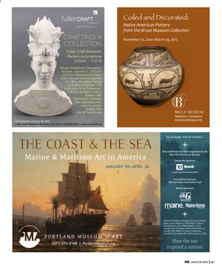 JAN/FEB 2015 31
fullerCRAFT
museumTM
Let the art touch you
CRAFTING A
COLLECTION
Fuller Craft Museum
Recent Acquisitions
12.6.14 – 7.12.15
Winter Exhibitions Reception:
Sunday, January 11, 2:00 pm
2:00 pm Woodworker Peter
Korn Lecture & Book-signing
for “Why We Make Things
and Why It Matters: The
Education of a Craftsman”
3:30 pm Barbara Andrus
Gallery Talk
Reception included
with admission fee.
Lecture and/or
Gallery Talk
$15 ($7 Members)
Dirk Staschke, Anonym #3, 1999
Fuller Craft Museum ■ Brockton, MA 02301 ■ 508.588.6000 ■ www.fullercraft.org
Coiled and Decorated:
Native	
  American	
  Pottery	
  
from	
  the	
  Bruce	
  Museum	
  Collection
November	
  22,	
  2014–March	
  29,	
  2015
BRUCE MUSEUM
Greenwich, Connecticut
www.brucemuseum.org
The Coast & the Sea
Marine & Maritime Art in America
(207) 775-6148 | PortlandMuseum.org
JANUARY 30–APRIL 26
This exhibition has been organized by the
New-York Historical Society.
Corporate Sponsor:
Foundation Sponsor:
Morton-Kelly Charitable Trust
Media Sponsors:
Maurice Frederick Hendrick De Haas (United
States, born Belgium, 1832-1895), Tropical
Sunset at Sea, circa 1862 (detail), oil on
canvas, 24 x 34 inches. New-York Historical
Society, The Robert L. Stuart Collection,
the gift of his widow Mrs. Mary Stuart, S-109
How the sea
inspired a nation.
$5 surcharge. Free for members.
 