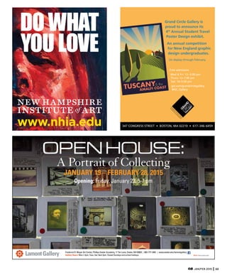 JAN/FEB 2015 33
Grand Circle Gallery is
proud to announce its
4th
Annual Student Travel
Poster Design exhibit.
An annual competition
for New England graphic
design undergraduates.
On display through February.
Free admission
gct.com/grandcirclegallery
@GC_Gallery
EXHIBITING
VINTAG
E
TRAVEL
PO
STERS
&
PH
O
TO
G
RAPH
Y
Frederick R. Mayer Art Center, Phillips Exeter Academy, 11 Tan Lane, Exeter, NH 03833 | 603-777-3461 | www.exeter.edu/lamontgallery
Gallery Hours: Mon.1-5pm, Tues.-Sat. 9am-5pm. Closed Sundays and school holidaysLamontGallery CREDIT: Photo by Steve Lewis
OPENHOUSE:
A Portrait of Collecting
JANUARY 19 – FEBRUARY 28, 2015
Opening: Friday, January 23, 5-7 pm
PEA027_artscope_hlfH.qxp 12/15/14 1:52 PM Page 1
www.nhia.edu
DOWHAT
YOULOVE
NHIA628_artscp_qtrV.qxp 12/3/14 12:32 PM Page 1
 