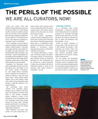 34 JAN/FEB 2015
Behind the Screen
Artists and curators often seek
attention through impulses as subversive
as they are creative. In a recent attempt
to gather a range of curatorial concepts
that court the limits of the imaginable,
New York City’s Elizabeth Foundation for
the Arts called for a “Theoretical Show”
of the “most audacious, outrageous, or
impossible” ideas for an exhibition.
From 71 proposals, the jurors chose 15
works to be realized in a late fall exhibition
entitled “A Wicked Problem.” Those texts
that escaped selection were papered on
the gallery’s rear wall. (Disclosure, I was
among the latter artists.) I wondered — and
still wonder — about the gap between the
practicable and the impossible. Is it simply
the ease with which some people dwell in
protracted creative tension, while others
wish to resolve it as soon as possible?
Regardless, the Dada-esque results
were unpredictable and often charming.
Participants were commanded to use
ﬁve random phrases (“Piranesian,”
for one), explore Marcel Duchamp’s
obscure concept of the “inframince,” or
unpack his witticism, “Guest plus Host
equals Ghost.” Several offered playful
imagery, such as Oree Holban’s model
roller coaster racing at interstellar speed
through a dream-like exhibition of his
favorite artworks.
Not surprisingly, some artists
“realized” their impossible passion
through video or animation. There were
those who dreamed of enacting social
ideals. In Anuj Vaidya’s “ecological
cinema,” producing a movie of the
Ramayana is to be accomplished using
only sustainable human-scaled energy
sources like bicycle power. Although
absurdly anachronistic in an energy-rich
society, resituated in India, this concept
might well be economical.
Misha Rabinovich and Caitlin Foley
envision the world transformed by a
single moment when everyone jumps
at once. Implementing their ﬁrst step, a
computer game in the gallery teaches
viewers to time their leaps and control
the moment of landing.
For some authors, “impossibility”
consists in ordinary impediments: lack of
money, time or space; access to the right
artorartists;orinstitutionalsponsorship.
Others play in a contemplative realm,
spinning out subversive or semi-serious
fantasies of art-historical inquiry,
philosophizing or poetry, or chasing after
a deﬁnition of the absurd.
For example, Edith Doove, a curator-
critic in Plymouth, England and admirer
of Duchamp, rejoices in constructing an
ideal exhibition focused on Duchamp’s
fascination for the insubstantial and
his proclivity for crossing boundaries
in ideas, dress and behavior. But lack of
institutional support or access to the
necessary works makes mounting it
“impossible” — for now.
Beth Reitmeyer, Not Your
Ordinary Sinkhole (cross
section diagram), 2014,
mixed media (photos,
decorative moss, acrylic
paint, ink) on paper mounted
on panel, 14” x 21”.
WE ARE ALL CURATORS, NOW!
THE PERILS OF THE POSSIBLE
I BELIEVE I CAN FLY
In a contrasting mood, Charis
Kanellopoulou, a meticulous Athenian
curator feeling starved for spontaneity,
luxuriates in an “impossibly” prolonged
wishful moment when she can ﬂy down
any path in any museum, encounter any
form or object and effortlessly bring
them together — or not.
Usually we expect exhibitions to
occupy speciﬁc times and places, have
a ﬁnite duration and possess a clear
community and context. Artists push
these boundaries by imagining more
open museums permitting greater
opportunities in the world for creative
artists to show their art.
Far and beyond the Minneapolis
Institute of Art’s once-in-a-decade Foot-
in-the-Door show for statewide artists,
Art Vidrine recommends displacing great
art in all publicly-funded institutions for
a month-long exhibition of works by all
who wish to show in a public setting.
 