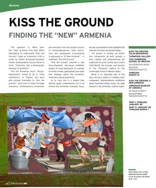 36 JAN/FEB 2015
Aida Laleian, Turn to Their
Blameless Deceits, 2008,
UV ink on canvas, silk border,
54.5” x 72”.
The question is: What does
the “new” Armenia look like? While
attempting to understand “Kiss the
Ground,” I kept an impression from a
quote by famed Armenian-Canadian
master photographer Yousuf Karsh in
mind: ”Character, like a photograph,
develops in darkness.”
The old Armenian word “Yergur-
bakootyoon” means to be in “total
submission.” In English, the word
and concept translates to “kiss the
ground,” used here to mean heritage
reverence. Contemporary Armenians
are removed from the original source
of Yergurbakootyoon; their discon-
nect and subsequent re-grounding
is expressed in “A New Armenia” — a
redeﬁned “Kiss the Ground.”
“Kiss the Ground” presents a vast
ﬁve-component, two-venue exhibition
project of visual expression, in a variety
of artistic modes, applications and styles
that dialogue about the Armenian-
American cultural experience.
At its core, this is a project that
deﬁnes, again, contemporary art; if we
remove the Armenian character focus,
we see a presentation that highlights the
diversity of artistic production today.
The project in totality, all exhibi-
tion components at both venues, a
long catalog and programming are
organized by artist, author and curator
Todd Bartel, the founder and director
of The Thompson Gallery at The
Cambridge School in Weston, Mass.
Bartel is an important part of this
story. He has a history of creating multi-
component, interdisciplinary exhibitions
about important timely issues. His deep
interest in the Armenian cultural experi-
Reviews
KISS THE GROUND:
TALIN MEGHERIAN
THOMPSON GALLERY
THE CAMBRIDGE
SCHOOL OF WESTON
45 GEORGIAN ROAD
WESTON,
MASSACHUSETTS
THROUGH
MARCH 13
KISS THE GROUND: A
NEW ARMENIA
ARMENIAN MUSEUM
OF AMERICA
65 MAIN STREET
WATERTOWN,
MASSACHUSETTS
PART I: THROUGH
JANUARY 20
PART II: JANUARY 25
THROUGH MARCH 1
KISS THE GROUND
FINDING THE “NEW” ARMENIA
 