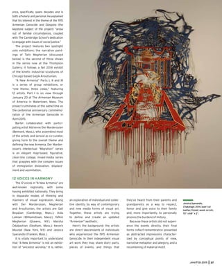 JAN/FEB 2015 37
ence, speciﬁcally, spans decades and is
both scholarly and personal. He explained
that his interest in the theme of the 1915
Armenian Genocide and Diaspora (the
keystone subject of the project) “arose
out of familial circumstances, coupled
with The Cambridge School’s dedication
to engage with issues of social justice.”
The project features two spotlight
solo exhibitions: the narrative paint-
ings of Talin Megherian (discussed
below) is the second of three shows
in the series now at the Thompson
Gallery; it follows a fall 2014 exhibit
of the kinetic industrial sculptures of
Chicago-based Gagik Aroutiunian.
“A New Armenia” Parts I, II and III
is a series of group exhibitions, or
“one theme, three views,” featuring
12 artists. Part I is on view through
January 20 at The Armenian Museum
of America in Watertown, Mass. The
project culminates at the same time as
the centennial anniversary commemo-
ration of the Armenian Genocide in
April 2015.
Bartel collaborated with partici-
pating artist Adrienne Der Marderosian
(Belmont, Mass.), who assembled most
of the artists and served as co-curator,
giving form to the overall theme and
deﬁning the new Armenia. Der Marder-
osian’s intellectual “Migration” series
is an elegant map-based, ﬁgurative,
clean-line collage, mixed-media series
that grapples with the complex issues
of immigration dislocation, displace-
ment and assimilation.
12 VOICES IN HARMONY
The 12 voices in “A New Armenia” are
well-known regionally, with some
having exhibited nationally. They bring
in disparate modes of thinking and
manners of visual expression. Along
with Der Marderosian, Megherian
and Aroutiunian, the artists are Gail
Boyajian (Cambridge, Mass.); Aida
Laleian (Williamstown, Mass.); Yefkin
Megherian (Queens, NY); Marsha
Odabashian (Dedham, Mass.); Kevork
Mourad (New York, NY) and Jessica
Sperandio (Franklin, Mass.).
It is vitally important to understand
that “A New Armenia” is not an exhibi-
tion of “ancestor worship.” It is, rather,
Jessica Sperandio,
Chakatagir, 2014, laser cut
leather, thread, wood, acrylic,
70” x 68” x 2”.
an exploration of individual and collec-
tive identity by way of contemporary
and new media forms of visual art.
Together, these artists are trying
to deﬁne and create an updated
“Armenian” aesthetic.
Here’s the background: the artists
are direct descendants of individuals
who experienced the 1915 Armenian
Genocide. In their independent visual
art work they may share story parts,
pieces of events, and things that
they’ve heard from their parents and
grandparents as a way to respect,
honor and give voice to their family
and, more importantly, to personally
process the burdens of history.
Because these artists did not experi-
ence the events directly, their ﬁnal
forms reﬂect remembrance presented
as abstracted impressions character-
ized by conceptual points of view,
narrative metaphor and allegory, and a
recombining of material motif.
 