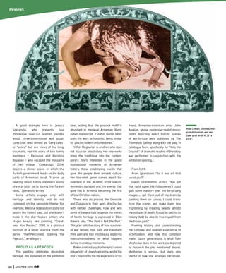 38 JAN/FEB 2015
A good example here is Jessica
Sperandio, who presents four
impressive laser-cut leather, painted
wood, three-dimensional wall sculp-
tures that read almost as “fairy tales”
or “epics,” but are views of the long,
traumatic, real-life story of two family
members — Perousse and Mardiros
Boyajian — who escaped the massacre
of their village. “Chakatagir,” 2014,
depicts a dinner scene in which the
Turkish government feasts on the body
parts of Armenian dead. “I grew up
hearing about family members losing
physical body parts during the Turkish
raids,” Sperandio writes.
Some artists engage only with
heritage and identity and do not
comment on the genocide theme. For
example, Marsha Odabashian does not
ignore the violent past, but she doesn’t
make it the star feature either; she
stages beauty. Her painting, “Great-
ness Has Passed,” 2010, is a glorious
portrait of a regal peacock from the
series “Half-Perceived: Stalking the
Peacock,” an allegory.
PROUD AS A PEACOCK
This painting celebrates decorative
heritage, she explained on the exhibition
label, adding that the peacock motif is
abundant in medieval Armenian illumi-
nated manuscript. Curator Bartel inter-
prets the work as honoriﬁc, being similar
to“placingﬂowersontombstones.”
Yefkin Megherian is another who does
not focus on blood story. Her two works
bring the traditional into the contem-
porary. She’s interested in the grand
foundational moments of Armenian
history, those establishing events that
gave the people their present culture.
Her bas-relief genre scenes depict the
invention of the 36-letter, script speciﬁc
Armenian alphabet and the events that
gave rise to Armenia becoming the ﬁrst
ofﬁcialChristiannation.
Those who do process the Genocide
and Diaspora in their work directly live
with certain challenges. How and why
some of these artists’ organize the events
of family heritage is expressed in Elliot
Baker’s play, “The Past is Not the Past.”
This play tells the story of how survivors
of war rebuild their lives and transform
their pain and loss into beauty, exploring
interconnectedness, or what happens
duringrevelatorymoments.
Baker,aretiredpsychotherapistturned
playwright of Jewish ancestry, wrote the
story inspired by the life experience of his
friend, Armenian-American artist John
Avakian, whose expressive-realist mono-
prints depicting select horriﬁc scenes
of war-torture were published by The
Thompson Gallery along with the play, in
catalogue form, speciﬁcally for “Kiss the
Ground.” (A dramatic reading of the story
was performed in conjunction with the
exhibition opening.)
From Act II:
Aram (grandson): “So it was art that
saved you?”
Haron (grandfather, artist): “You got
that right again. Ha. I discovered I could
gain some mastery over the terrorizing
images … get them out of my brain by
painting them on canvas. I could trans-
form the scenes and make them less
frightening by creating beauty amidst
the vultures of death. I could be faithful to
history AND be able to free myself from
the frozen past.”
Framing history and understanding
the complex and layered experience of
victimization, and how this condition
marks future generations, is what Talin
Megherian does in her work (as depicted
by Haron in the play mentioned above).
Megherian is serious, but she’s also
playful in how she arranges narratives.
Aida Laleian, Untitled, 1993
gum dichromate and van
Dyke print on BFK, 13” x
23.5”.
Reviews
 