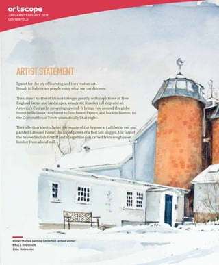 I paint for the joy of learning and the creative act.
I teach to help other people enjoy what we can discover.
The subject matter of his work ranges greatly, with depictions of New
England farms and landscapes, a majestic Russian tall ship and an
America’s Cup yacht powering upwind. It brings you around the globe
from the Belizean rain forest to Southwest France, and back to Boston, to
the Custom House Tower dramatically lit at night.
The collection also includes the beauty of the bygone art of the carved and
painted Carousel Horse, the coiled power of a Red Sox slugger, the face of
the beloved Polish Pontiff and a large blue fish carved from rough sawn
lumber from a local mill.
ARTISTSTATEMENT
JANUARY/FEBRUARY 2015
CENTERFOLD
Winter-themed painting Centerfold contest winner:
BRUCE DAVIDSON
Silos, Watercolor.
 