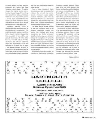 to remain solvent, as have eastside-
ensconced Bert Gallery and Cade
Tompkins Projects. Gallery Z recently
changed its original location into a
boutique-style art shop, with everything
there priced below a thousand dollars.
At the same time, it proactively opened
a second, larger, two-tiered renovated
space in a nearby warehouse district
as an assertive move to attract the one
percent investing in that part of town.
Providence mainstay AS220 is
celebrating its 30th anniversary year as
an alternative arts organization. This
enduring monolith is a dominant force
for the city with intentions of expanding
their presence in its two- and ﬁve-year
plans. In November, a 38 million dollar
bond issue passed to re-build arts infra-
structure in the state and cited that,
among ﬁve organizations, AS220 and
Waterﬁre do not even have to apply
— they will be automatic recipients of
funds. AS220 has proven itself adept at
ﬁnding ways to tap into the city’s specu-
lative nature, especially with real estate,
JAN/FEB 2015 43
and they have signiﬁcantly shaped its
urban identity.
This is Brown University’s 250th
Anniversary year and to recognize that
milestone the university has commis-
sioned a temporary public outdoor
sculpture installation called “You” by
OrlyGenger.Thispiecehasadeepbluish/
graphite tone and meanders large-scale
across a lawn just inside the institution’s
imposing main wrought iron gates.
The gates obscure a clear sightline
so one must conﬁdently enter to see
Genger’s gigantically braided and
knotted ﬁber sculpture, which wraps
around trees and ﬁts the contours of
place. From that vantage point on historic
College Hill looking from the university
steps toward “You,” one notices aspects
of the Providence cityscape unfold below.
Brown and other educational institu-
tions continue to expand in the city and
certainly have a vested interest in adding
to urban appeal.
According to Lynne McCormack, the
city’s director of art, culture and tourism,
Providence received National Endow-
ment of the Arts (NEA) funding in the
form of Our Town Grants in 2011 and 2013
and has also received federal Art Place
funding. EPA funds have been allocated
for projects in the brownﬁeld areas of
ValleyStreet—speciﬁcallyforWaterﬁreto
grow its headquarters and related facili-
ties. This will make the area a more viable
cultural corridor as important to the city
as Washington Street is as the arts and
culturaldistrictwhereAS220islocated.
In connection to all this federal help,
it has been a local decision to overhaul
art business incentives. There are many
overlapping PR specialists working
within city limits to re-brand Providence.
Considering the federal monies pushed
into Rhode Island, and the account-
ability side of things, it should be said
that instead of the trend being non-proﬁt
status, entrepreneurial ventures are “in”
for 2015. Providence is in the midst of
improving its friendliness factor. These
changes may bode well for returning
innovators Piseno and Keller of Proxy.
Suzanne Volmer
Alumni  in  the  Arts  
Biennial  Exhibition  2015
Top  of  t he  Hop
Black  Family  visual  Ar ts  Cent er
January  10  -  April  30th,  2015
M a r k    B r o s s e a u
A n n a    L i n z e e    M a c D o n a l d
F r a n k    C h a n g
C a r r i e    F u c i l e
L a u r a    G r e y
A n n a    S c h u l e i t    H a b e r
G i s e l a    I n s u a s t e
M a t t h e w    J o n e s
T o r i n    P o r t e r
K a r y n    O l i v i e r
C a t h e r i n e    R o s s
K i r s t e n    S t r o m b e r g
A n n a    T s o u h l a r a k i s
DARTMOUTH
COLLEGE
 