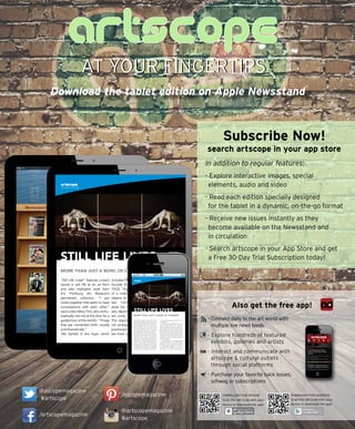 AT YOUR FINGERTIPSAT YOUR FINGERTIPS
Download the tablet edition on Apple Newsstand
Subscribe Now!
search artscope in your app store
In addition to regular features:
- Explore interactive images, special
elements, audio and video
- Read each edition specially designed
for the tablet in a dynamic, on-the-go format
- Receive new issues instantly as they
become available on the Newsstand and
in circulation
- Search artscope in your App Store and get
a Free 30-Day Trial Subscription today!
- Connect daily to the art world with
multiple live news feeds
- Explore hundreds of featured
exhibits, galleries and artists
- Interact and communicate with
artscope & cultural outlets
through social platforms
- Purchase your favorite back issues,
schwag or subscriptions
http://kaywa.me/wMq1h
http://kaywa.me/0PqVg
DOWNLOAD FOR IPHONE
Scan this QR Code with your
device to download the app!
DOWNLOAD FOR ANDROID
Scan this QR Code with your
device to download the app!
Also get the free app!
It’s all in the details! Click to pan & zoom.
included three works by museum
founder Eleanor Norcross (1854-
1923): “Art Nouveau,” a painting
of a collection of art glass and
objects of the period, along with
two “Untitled” paintings that
show her love of the decorative
-
lain clock, ginger jars and vases.
The objects in the paintings are
not arranged as though carefully
positioned for a still life, but rather
are lined up with space between
HARBOR ARTS 2013
So snugly do the
sculptures dotted
along the coastline of
environment of the Boston
Harbor Shipyard that you
might think they were
a result of spontaneous
generation. Well, almost.
Steve Israel initiated
Harbor Arts in 2010 by
hefting his sculpture of
a giant cod up to the
Tara Sellios, Impulses,
Untitled No. 2, 2013, ed.
2, digital C-print, 50” x 40”
(each panel).
STILL LIFE LIVES
MORE THAN JUST A BOWL OF CHERRIES
“Still Life Lives!” features current
trends in still life as an art form
and also highlights work from
the Fitchburg Art Museum’s
permanent collection. “I put
works together that seem to have
conversations with each other,”
said curator Mary Tinti, who enthu-
siastically met me at the door for a
guided tour of the exhibit. “Things
that are connected both visually
and thematically.”
We started in the foyer, which
artscope
FEATURED MUSEUM
@ascopemagazine
#artscope
/artscopemagazine
/ascopemagazine
@artscopemagazine
#artscope
STILL LIFE LIVES
MORE THAN JUST A BOWL OF CHERRIES
artscope
FEATURED MUSEUM
in a curio setting; perhaps they were from her
own collections.
In contrast, another wall featured the photog-
raphy of Kimberly Witham. The photos are
intimate tablescapes with a little something you
wouldn’t expect: most have a small, creatively
posed animal as part of the composition. But
how did Witham get these animals to pose?
The secret, as it turns out, is that the animals are
deceased. No, she didn’t kill them. They were
collected from nature in their present condition
and repurposed as art.
“The juxtaposition of the dead animal to
the tapestry, wallpaper and carefully arranged
dish ware is a play on the stills you might see
in a Martha Stewart magazine,” Tinti said. It’s
a reminder of the mortality of life. “Still Life
with a Mouse” is one of the most striking of
“Still Life Lives!” features current trends in still life
as an art form and also highlights work from the
Fitchburg Art Museum’s permanent collection. “I
put works together that seem to have conver-
sations with each other,” said curator Mary
Tinti, who enthusiastically met me at the door
for a guided tour of the exhibit. “Things that
are connected both visually and thematically.”
We started in the foyer, which included three
works by museum founder Eleanor Norcross
(1854-1923): “Art Nouveau,” a painting of a
collection of art glass and objects of the period,
along with two “Untitled” paintings that show
china, a porcelain clock, ginger jars and vases.
The objects in the paintings are not arranged
as though carefully positioned for a still life, but
rather are lined up with space between them
 