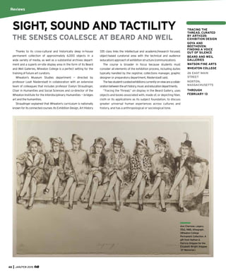 Thanks to its cross-cultural and historically deep in-house
permanent collection of approximately 6,000 objects in a
wide variety of media, as well as a substantial archives depart-
ment and a superb on-site display area in the form of its Beard
and Weil Galleries, Wheaton College is a perfect setting for the
training of future art curators.
Wheaton’s Museum Studies department — directed by
professor Leah Niederstadt in collaboration with an extensive
team of colleagues that includes professor Evelyn Straudinger,
Chair in Humanities and Social Sciences and co-director of the
Wheaton Institute for the Interdisciplinary Humanities — bridges
art and the humanities.
Straudinger explained that Wheaton’s curriculum is nationally
known for its connected courses. Its Exhibition Design, Art History
335 class links the intellectual and academic/research focused,
object-based curatorial area with the technical and audience
(education)approachofexhibitionstructure(communication).
The course is broader in focus because students must
consider all elements of the exhibition process, including duties
typically handled by the registrar, collections manager, graphic
designer or preparatory department, Niederstadt said.
Thetwostudent-curatedexhibitionscurrentlyonviewareacollab-
orationbetweenthearthistory,musicandeducationdepartments.
“Tracing the Thread,” on display in the Beard Gallery, uses
objects and books associated with, made of, or depicting ﬁber,
cloth or its applications as its subject foundation, to discuss
greater universal human experiences across cultures and
history, and has a anthropological or sociological tone.
Reviews
SIGHT, SOUND AND TACTILITY
THE SENSES COALESCE AT BEARD AND WEIL
48 JAN/FEB 2015
Ann Chernow, Legacy,
7/50, 1985, lithograph.
(Wheaton College
Permanent Collection. A
gift from Nathan &
Patricia Shippee for the
Elizabeth Wright Shippee
‘37 Memorial.)
TRACING THE
THREAD, CURATED
BY ARTH335:
EXHIBITION DESIGN
GOYA AND
BEETHOVEN:
FINDING A VOICE
OUT OF SILENCE
BEARD AND WEIL
GALLERIES
WATSON FINE ARTS
WHEATON COLLEGE
26 EAST MAIN
STREET
NORTON,
MASSACHUSETTS
THROUGH
FEBRUARY 13
 