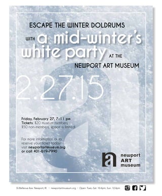 Friday,  February  27,  7-­11  pm  
Tickets:  $20  museum  members,  
$50  non-­members,  space  is  limited!  
For  more  information  or  to
reserve  your  ticket  today  
visit  newportartmuseum.org  
or  call  401-­619-­7990
               
                  
a  mid-­winter’s  
white  party
76 Bellevue Ave. Newport, RI • newportartmuseum.org • Open: Tues.-Sat. 10-4pm, Sun. 12-4pm
2.27.15
          ESCAPE  THE  WINTER  DOLDRUMS     
    WITH  
                                                                                                                          AT  THE  
                                                          
NEWPORT  ART  MUSEUM
 