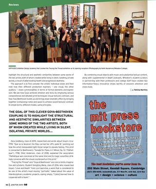 50 JAN/FEB 2015
Art * Architecture * Bioethics * Cognitive Science * Computational Biology * Computer Science * Consciousness
*CulturalStudies*Design*DigitalCulture*DIYTechnology*Economics*Energy*EnvironmentalScience*GamesStudies*Gastronomy*GraphicD
esign*HistoryofScience*IntelligentSystems*Linguistics*Mathematics*Music*Nature*Neuroscience
*NewMedia*Philosophy*Photography*PhysicalSciences*Politics*Robotics*ScienceStudies*Technology*Urbanism*&LotsofSaleBooks!
the
mit press
bookstore
One of New England’s ﬁnest
selections of cutting-edge,
& engaging books; including
art, design, and architecture!
292 Main Street, Kendall Square, Cambridge
(617) 253-5249, books@mit.edu, 9-7 Mon-Fri, 10-6 Sat, 12-6 Sun
art * design * science * culture
The best bookstore you’ve never been to.
ARTH335 Exhibition Design students that curated the Tracing the Thread exhibition at its opening reception (Photography by Keith Nordstrom/Wheaton College).
highlight the structural and aesthetic similarities between some works of
the two artists, both of whom created while living in silent, isolating, private
worlds, a result of deteriorating health and progressive deafness.
The approach is to ﬁrst consider the artists’ individual styles and then
note how their different production manners — one visual, the other
auditory — share commonalities in terms of formal elements and expres-
sion. We see how Goya achieves emotion and story by employing various
compositional and detailed print techniques (visual texture/ contrast), and
hear how Beethoven builds up and brings down dramatic effect by bringing
together (composing) notes and space to achieve sound texture/ contrast.
In simple terms: different modes, same principles.
Zara Goldberg, class of 2015, researched and wrote about Goya’s circa-
1799, “Que se la llevaron! (So they carried her off!), plate 8,” pointing out
how the artist manipulated light (tonal range) to elevate feeling. This print
is connected to Beethoven’s “Sonata for Piano in C Minor, Op. 13 (“Pathet-
ique”), 1798. Elliot Anderson, class of 2018, explained the association:
“Pathetique was conceived at the same time and its tragic sonorities strik-
ingly converse with the visual counterparts in this print.”
“Tracing the Thread” and “Goya & Beethoven” are concurrently imagina-
tive and scholarly. Student Hongting Wang, class of 2016, who researched
Goya’s “Love and Death” from Los Caprichos, a work that is considered to
be one of the artist’s most moving “portraits,” talked about the value of
interdisciplinary academic projects, saying simply, “I [also] learned how to
cooperate with a team.”
Reviews
By combining visual objects with music and substantial textual content,
along with supplemental in-depth podcasts, Wheaton’s student-curators
in partnership with their professors and college staff have created two
information-heavy innovative shows worthy of anyone’s attention and
close study.
J. Fatima Martins
THE GOAL OF THIS CLEVER GOYA-BEETHOVEN
COUPLING IS TO HIGHLIGHT THE STRUCTURAL
AND AESTHETIC SIMILARITIES BETWEEN
SOME WORKS OF THE TWO ARTISTS, BOTH
OF WHOM CREATED WHILE LIVING IN SILENT,
ISOLATING, PRIVATE WORLDS….
 