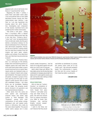 52 JAN/FEB 2015
Boston &
Surrounds
Cast & Layered installation view, works shown 1998-2014; foreground: Liquid Sunshine, Bright Cranberry; standing sculptures: Lantern
Columns; wall-mounted: Positive Vibration: Fireworks and Pink Passages (photography by Meredith Cutler).
peppered with a trio of old friends from
Kozuru’s “Liquid Sunshine” series.
Regarding the latter: I confess, I
loved these cast-rubber works when
I ﬁrst encountered them at the 2008
deCordova Annual. Gazing into their
candy-colored, aspic interiors, I was
then, as I am now, hypnotized into
musings about the Jell-O Genera-
tion, investigating each component
of the stacked, machined forms and
pondering their mother mold origins.
That series is still good – noting
that it re-surfaces often in Boston
and surrounds. Making what feels like
a tour stop here, “Cranberry Burst,”
“Lotus” and “Lime” are glowing totems
from an alternate reality, like the gears
behind a mechanical rainbow. Or, the
absurd centerpieces from a ’50s house-
wife Jell-O-mold competition. Precise,
yet just shy of perfect. Looking closely,
one can read serial numbers from the
original cast parts: gears, wheels,
platters and cymbals. If you liked them
then, you’ll like them now, but what else
is there?
Kozuru’s new series, “Positive Vibra-
tion,” is a word play on the echoing,
bright colors and ﬂickering positive vs.
negative spaces that result when the
artist casts hand-tinted rubber in layers
around machined forms on panel. Neat,
square panels are displayed singly, as
well as in diptych, triptych and a larger
wall installation. The largest consists of
20 panels, arranged in groups of four,
each sporting one thick layer of color
against a white ground. Hints of stars
and snowﬂakes emerge — but these
forms are all incomplete, bleeding
off the edges. The grouping recalls
Islamic tile-work in its geometric and
non-representational simplicity.
Other works from this series are
more playful and multi-layered.
Crescent moons and Easter eggs
surface in “Pink Passages” and
“Fireworks” among lurid color
combinations of acid yellow, orange,
bubblegum pink and opaque putty.
Kozuru is meticulous. Very rarely do
the colors bleed together. The poured
rubber seems opaque, but in areas
reveals sneaky transparency – like the
shock of an egg white against the yolk
when you crack it into a frying pan.
Here’s where things get difﬁcult. The
Hess Gallery atrium has the less-than-ideal
combinationofchangingnaturallightfrom
aboveandCFLspotsagainstawoven,puce
wall covering that does nothing to ﬂatter
anyworkexhibitedthere.
POLE POSITION
Also on view are “Lantern
Columns,” an installation of
free-standing totemic compo-
nents forged from glass
“lanterns,” cast-rubber jump
rings and metal strung on
posts. The work has evolved
from its original incarnation
circa 1998 at Forest Hills
Cemetery, now sporting
brightly colored, powder-
coated metal ﬁnials.
I want to like these, but
can’t help but feel they would
read better as standalones. In a group,
the yummy colors come off as too
Candy Land — like oversized lampwork
beads. The craftsmanship is superb,
but they lack the curious majesty of
their towering rubber counterparts.
Meredith Cutler
Reviews
Maggi Brown
Stealing Color
January 30 through April 11 • Reception: Saturday, february 21, 12pm - 3pm
CARNEY GALLERY | REGIS COLLEGE FINE ARTS CENTER
235 WELLESLEY STREET, WESTON MA 02493 | 781.768.7034 | WWW.REGISCOLLEGE.EDU
 