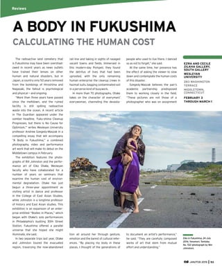 JAN/FEB 2015 53
CALCULATING THE HUMAN COST
The radioactive land cemetery that
is Fukushima may have been overshad-
owed in recent years as news outlets
have trained their lenses on other
human and natural disasters, but in
Japan, a country only 50 years removed
from the bombings of Hiroshima and
Nagasaki, the fallout is psychological
and physical — and ongoing.
“More than three years have passed
since the meltdown, and the ruined
facility is still spilling radioactive
waste into the ocean. A recent article
in The Guardian appeared under the
somber headline, ‘Fuku-shima Cleanup
Progresses, but there is No Cause for
Optimism,’” writes Wesleyan University
professor Andrew Szegedy-Maszak in a
compelling essay that will accompany
“A Body in Fukushima,” a combined
photography, video and performance
art work that will make its debut on the
Middletown campus in February.
The exhibition features the photo-
graphs of Bill Johnston and the perfor-
mance art of Eiko Otake, Wesleyan
faculty who have collaborated for a
number of years on seminars that
examine the human cost of environ-
mental degradation. Otake has just
begun a three-year appointment as
visiting artist in dance and professor
in the College of East Asian Studies,
while Johnston is a longtime professor
of history and East Asian studies. This
exhibition is an expansion of an enter-
prise entitled “Bodies in Places,” which
began with Otake’s solo performances
in Philadelphia’s bustling 30th Street
Station. Fukushima offered a parallel
universe that she hoped she might
illuminate, she said.
In two separate trips last year, Otake
and Johnston toured the evacuated
region, traversing the now-abandoned
rail line and taking in sights of ravaged
vacant towns and ﬁelds. Immersed in
this modern-day Pompeii, they found
the detritus of lives that had been
uprooted, with the only remaining
human enterprise the cleanup crews in
hazmat suits, bagging contaminated soil
in a perverse kind of busywork.
In more than 70 photographs, Otake
takes on the character of everyman/
everywoman, channeling the devasta-
tion all around her through gesture,
emotion and the barest of cultural refer-
ences. “By placing my body in these
places, I thought of the generations of
people who used to live there. I danced
so as not to forget,” she said.
At the same time, her presence has
the effect of asking the viewer to slow
down and contemplate the human costs
of this disaster.
Szegedy-Maszak believes the pair’s
academic partnership predisposed
them to working closely in the ﬁeld.
“These pictures are not those of a
photographer who was on assignment
to document an artist’s performance,”
he said. “They are carefully composed
works of art that stem from mutual
effort and understanding.”
A BODY IN FUKUSHIMA
Reviews
Eiko in Fukushima, 24 July
2014, Yonomori, Tomioka,
No. 722 (photograph by Wm
Johnston).
EZRA AND CECILE
ZILKHA GALLERY,
SOUTH GALLERY
WESLEYAN
UNIVERSITY
283 WASHINGTON
TERRACE
MIDDLETOWN,
CONNECTICUT
FEBRUARY 3
THROUGH MARCH 1
 