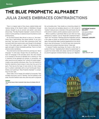 JAN/FEB 2015 55
JULIA ZANES EMBRACES CONTRADICTIONS
There is a magical realm of ﬂora, fauna, celestial bodies and
mystical beings at the Dianich Gallery in Brattleboro through
January, brought to you by sorcerer and painter Julia Zanes,
whose show, “The Blue Prophetic Alphabet,” consists of 52 (as in
a deck of cards) paintings on plastered board mounted to screen
printing frames.
Do not think Picasso’s Blue Period or blue as in “the blues.”
Zanes’ blue is light-emitting. She shared method: “If you use a
pure blue,” [my guess is its most often ultramarine here] “and
surround it with more neutral colors, even though it is the darkest
color in the visible spectrum, it glows.” She demonstrates this
again and again in these remarkable paintings. There is to them
almost an other-worldliness.
The artist told me she’d like to think her paintings are “about
language.” In some ways, though, they are anything but … at
least not language in the everyday sense. She cites Chinese
as an example of the kind of alphabet she is thinking of. That
is, elements of the alphabet are symbols, or pictograms, and
when several are put together, the “collision of simple images”
creates a new, possibly unforeseen, idea. Thus, the intention is
that the collection of work shown is more than the sum of its
parts. That may be the hope of most artists for their shows,
but it is seldom undertaken with so much forethought. Never-
theless, each painting in “Blue Prophetic Alphabet” is compel-
ling in its own right.
Zanes made a list of images she wanted to incorporate. They
included visual puns, such as “Starling,” the ﬁrst painting in the
show. The bird’s feathers have shiny dots that seem to duplicate
THE BLUE PROPHETIC ALPHABET
Reviews
Night, 2014, 20” x 24”.
CATHERINE DIANICH
GALLERY
139 MAIN STREET
BRATTLEBORO,
VERMONT
THROUGH JANUARY
the surrounding stars. Trees double as a branching network of
veins. Visual puns and wordplay abound, as in the concept of
“medium” being at once a channeler of the spirit world, the role
of the artist in creation, and the substance used in a work of art.
While no painting is speciﬁcally titled as such, there are many
references to “medium,” such as “Angel with a Submarine Heart,”
“Saint” and “The Oracle.” Paintings pique the imagination and pull
in the viewer as dream, as spiritual journey, as personal hagiog-
raphy. The house that makes numerous appearances in her oeuvre
may or may not be because, “It is the ﬁrst year since moving into
myhouseandmydreamshavebeenintense,”Zanessaid.
In classical Fruedian psychology, the house is often seen as
symbol of the soul. “Impending Storm: Birds Fly Upside Down” is
a quote from Zanes’ father, who always said this to his daughter
at a storm’s approach. Christian themes crop up, as in “Baptism,”
The Severed Head of Marie Antoinette Floats Above the Rubble, 2014, 20”
x 24”.
 