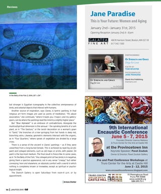 56 JAN/FEB 2015
but stronger is Egyptian iconography in the collective omnipresence of
birds, and celestial objects that interact with humans.
Another source of inspiration, says Zanes, is tantric painting. In that
religious art form images are used as points of meditation. “It’s about
association,” she continued, “where it leads you. I hope I, and my gallery-
goers, can be where the paintings lead the mind to a slightly higher place.”
But “Blue Alphabet” is an embrace of contradictions. Alongside the
mystical/spiritual dimension is the sensual — the spiraling tendrils of a lush
plant, as in “The Gesture,” or the lavish decoration on a woman’s gown
in “Saint,” the branches of a tree springing from her hands in deep red,
branching veins. Likewise, geometric elements intersect with the organic,
as in “Four Quarters,” where spirals of vegetation are divided by a large
cross.
There is a sense of the ancient in Zanes’ paintings — as if they were
unearthed from a long-buried temple. This is achieved by layering acrylic
paint and collaged elements, such as old maps or prints, with plaster. Oil
paint is the top-most medium. The ﬁnal result is fresco-like. In some cases,
as in “In the Belly of the Fish,” the collaged print (of two birds) is in negative,
giving them a spectral appearance; not in any sense “creepy,” but rather
conveying, here and elsewhere, an absolute comfort with a world in which
nothing is completely known or knowable, except as spiritual or psycho-
logical insight.
The Dianich Gallery is open Saturdays from noon-4 p.m. or by
appointment.
Arlene Distler
In the Belly of the Fish 2, 2014, 20” x 24”.
Jane Paradise
This is Your Future: Women and Aging
January 2nd–January 31st, 2015
Opening Reception January 2nd, 6–8 pm
460 B Harrison Street, Boston, MA 02118
617 542 1500
FORTHCOMING:
OF STRENGTH AND GRACE
Elegy for Love
POETRY BY
TOM WHAYNE
PHOTOGRAPHS BY
JANE PARADISE
Shanti Arts Publishing
shantiarts.com
GALATEA
F I N E A R T
Reviews
 