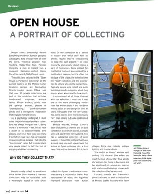 58 JAN/FEB 2015
People collect everything! Really!
Everything! Pokémon. Famous peoples’
autographs. Bars of soap from all over
the world. Historical peoples’ hair.
Toasters. Happy-Meal toys. Penises
(honestly, a man in Iceland has a
museum). Dalmation-spotted items.
Coca-Cola cans (8,000 different cans).
The collections included in the “Open
House: A Portrait of Collecting” at the
Lamont Gallery on the Phillips Exeter
Academy campus are fascinating.
Director-curator Lauren O’Neal said
that over 10 private collections are
part of this exhibition that includes
hand-carved sculptures, antique
radios, African artifacts, prints from
the gallery’s archives, photos of
“crowdspotting,” paint-by-number
pieces and a site-speciﬁc installation
that engages multiple senses.
As a psychology undergrad, I must
admit the psychological proﬁle of collec-
tors has always intrigued me. I, being
more of a minimalist — well, we do have
a dozen or so occasion-related wine
glasses, and yes I have way too many
t-shirts from road races I’ve participated
in spanning three decades — fall into the
“less is more” camp. But to understand
why people collect is half the fun of
enjoying what they’re collecting.
People usually collect for emotional
value rather than monetary reasons.
Collections may be associated with
a meaningful aspect of their child-
hood. Or the connection to a period
in history with which they feel an
afﬁnity. Maybe they’re endeavoring
to keep the past present — or ease
insecurity and anxiety about losing a
part of themselves. Some collect for
the thrill of the hunt. Many collect for a
multitude of reasons, but it’s often the
intrigue of the chase, the drive to have
the “best” collection and the connec-
tion to others who do the same thing.
Typically, people who collect are quite
fastidious about cataloguing what they
bought when, where and for how much.
I encountered all of those themes
with this exhibition. I must say it was
one of the more challenging exhibi-
tions I’ve written about — and I’ve been
writing about art and design for over 15
years. I struggled with the “art” piece.
Yes, some objects were more obviously
“art” than others, but some confronted
my deﬁnition.
Melissa Mischke, Phillips Exeter’s
dean of students, a chemist and an avid
collector of a variety of objects, collects
with and apart from her husband. She
has a substantial collection of push
puppets — those little critters that have
a round base you push upward and the
animal or ﬁgure collapses into a limp
heap. She and her husband, Erick, both
collect Anri ﬁgures — and have accumu-
lated nearly a thousand of them. Also
hand-carved of wood, the ﬁgurines
represent characters from Italian
Reviews
OPEN HOUSE
A PORTRAIT OF COLLECTING
villages. Erick also collects antique
lighting and ﬁreplace tools.
“It’s kind of an illness,” Melissa said,
smiling. “It’s visceral. Like when you
meet the love of your life.” She admits
she’s driven. Her home in Raymond and
her apartment on campus are overrun
with shelves and tabletops strewn with
the collections they’ve amassed.
Concert pianists and trans-disci-
plinary artisans, as well as instructors
at Phillips Exeter, husband-wife team
Jeff Phillips, Edna in
Orange Life Vest (from
the Lost & Found: The
Search for Harry & Edna
collection), 2014, digital
print from Kodachrome,
44” x 30”.
WHY DO THEY COLLECT THAT?
 