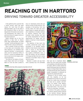 JAN/FEB 2015 61
Liz Squillace, Shot Tower, 2014, screenprint on found fabric, 26”x 32”.
If the gathering felt a good bit like
a family reunion, there was good
reason. For more than 25 years,
Margaret Bodell, now on the staff of
the Connecticut Ofﬁce of the Arts,
Department of Economic and Commu-
nity Development, has made it her
personal mission to support artists on
the autism spectrum.
Bodell founded one of the ﬁrst
galleries in New York to feature
these New England-based, so-called
“outsider” artists and help gain recog-
nition for their cultural contributions.
Now, a number of them are clearly
on the radar, and in December, some
were featured in an exhibition that
opened in Hartford — co-sponsored by
UArts and the Connecticut Ofﬁce of
the Arts — as part of a statewide initia-
tive to reach out to this largely under-
served population.
The show at The Gallery at Consti-
tution Plaza, which will run through
March 27, also has been curated to
focus on developing artists who are
facing a variety of other barriers. This
grouping is far-reaching, from new
arrivals within the state who don’t
speak English to people with psychi-
atric disabilities; it includes outreach
to veterans suffering from post-
traumatic stress disorder, and calls
for further development of creative
opportunities for people who are
elderly, or hearing- or vision-impaired,
Bodell said.
The potential of how much this
currently underserved group might
accomplish is on dramatic display,
whether in Kerri Quirk’s vibrant primi-
tives in acrylic or Vito Bonanno’s
vigorous abstractions. Quirk, who
has a gallery in Willimantic, Conn., is
deaf and autistic; she has exhibited
in Chicago and New York and is being
featured at the Metro Show in New
York this month.
Bonanno is autistic and was fresh
from a business trip in his Artmobile
that took him to downtown Miami,
where ﬁve of his works were included
in an exhibition at the McCormick Place
Art Gallery. With his mother behind the
wheel, the two were also on an advocacy
mission: Art Basel Miami Beach was in
full swing and the two were pushing for
greater accessibility to advanced art
education for people with autism.
Bonanno is one of luckier artists
with this disability, as he has
beneﬁtted from private art instruction
as well as a wide array of programs
that have led to greater self-sufﬁ-
ciency, his mother, Cindy Watson,
said. But not everyone can afford
the private tuition. “It’s time for the
barriers to come down,” she added.
A section of the gallery showcases
the colorful weaving being produced
at the Hartford Artisans Weaving
Center, a place that serves people with
REACHING OUT IN HARTFORD
DRIVING TOWARD GREATER ACCESSIBILITY
Reviews
Vito Bonanno, SECR Toilet.
 