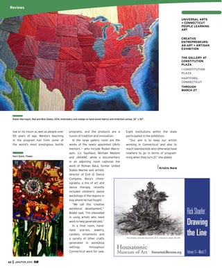 62 JAN/FEB 2015
low or no vision as well as people over
55 years of age. Mentors teaching
in the program hail from some of
the world’s most prestigious textile
programs, and the products are a
fusion of tradition and innovation.
In the large gallery room are the
works of the newly appointed UArts
mentors — who include Ruben Marro-
quin, Liz Squillace, Michael Madore
and JAHANE, while a documentary
in an adjoining room captures the
work of Roman Baca, former United
States Marine and artistic
director of Exit 12 Dance
Company. Baca’s chore-
ography, a mix of art and
dance therapy, recently
included children’s dance
workshops in the regions in
Iraq where he had fought.
“We call this ‘creative
workforce development,’”
Bodell said, “I’m interested
in using artists who need
work to help generate jobs.”
In a ﬁnal room, hand-
dyed scarves, jewelry,
candles, ornaments and
a variety of other crafts
generated in workshop
settings throughout
Connecticut were for sale.
Eight institutions within the state
participated in the exhibition.
“Our aim is to keep our artists
working in Connecticut and also to
reach talented kids who otherwise have
nowhere to go in terms of program-
ming when they turn 21,” she added.
Kristin Nord
RickShaefer:
Drawing
the LineRick Shaefer, Uprooted (Sycamore), 2013, charcoal on vellum, 65 x 84".
February12–March27
Ruben Marroquin, Red and Blue States, 2014, embroidery and collage on hand woven fabrics and stretched canvas, 32” x 50”.
Reviews
UNIVERSAL ARTS
+ CONNECTICUT
PEOPLE LEARNING
ART
CREATIVE
ENTREPRENEURS:
AN ART + ARTISAN
EXHIBITION
THE GALLERY AT
CONSTITUTION
PLAZA
1 CONSTITUTION
PLAZA
HARTFORD,
CONNECTICUT
THROUGH
MARCH 27
Kerri Quirk, Flower.
 