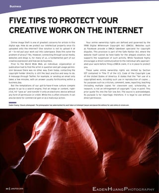 Online image theft is one of greatest concerns for artists in this
digital age. How do we protect our intellectual property once it’s
uploaded onto the Internet? One solution is not to upload it at
all — to not put your work out into cyberspace. Does this solve the
problem of piracy? Yes. However, connecting through social media,
websites and blogs is, for many of us, a fundamental part of our
creative expression and how we do business.
Prior to the World Wide Web, an individual, organization or
publication had to find the artist in question and get usage permis-
sion because there was no other way. Even today, contacting the
copyright holder directly is still the best practice and easy to do.
A message through Twitter, for example, or sending an email only
takes a few minutes, with an answer usually forthcoming within a
business day.
But the temptations of our got-to-have-it-now culture compels
people to go to a search engine, find an image or content, right-
click, hit “save as” and transfer it onto an electronic device without
any form of permission or credit. While this is often innocent, it can
also be done for commercial gain or as a malicious action.
Your online ownership rights are defined and governed by the
1998 Digital Millennium Copyright Act (DMCA). Websites such
as Facebook provide a DMCA takedown specialist for copyright
disputes. This provision is part of the Safe Harbor Act, where the
website itself cannot be held liable for the alleged violation, but
supports the suspension of such activity. While Facebook highly
encourages a direct communication to the individual who appropri-
ated your work before filing a DMCA claim, it is in place to protect
you.
These same online ownership rights are limited by Section
107 contained in Title 17 of the U.S. Code of the Copyright Law
of the United States of America. It states that the “fair use of a
copyrighted work, including such use in reproduction of copies …
for purposes such as criticism, comment, news, reporting, teaching
(including multiple copies for classroom use), scholarship, or
research, is not an infringement of copyright.” Case in point: This
prior quote fits into the Fair Use Act. The source is acknowledged.
Its purpose is for reportage; therefore, it is legal to use without
direct permission.
Business
FIVE TIPS TO PROTECT YOUR
CREATIVE WORK ON THE INTERNET
64 JAN/FEB 2015
Eaden Huang, Closure, photograph. The photographer has watermarked his work taken at Antelope Canyon and placed the editions for sale online at vizivel.com.
 