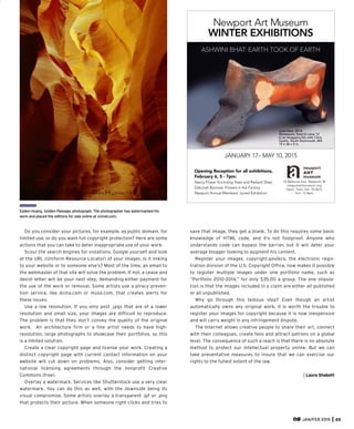 Do you consider your pictures, for example, as public domain, for
limited use, or do you want full copyright protection? Here are some
actions that you can take to deter inappropriate use of your work:
Scour the search engines for violations. Google yourself and look
at the URL (Uniform Resource Locator) of your images. Is it linking
to your website or to someone else’s? Most of the time, an email to
the webmaster of that site will solve the problem. If not, a cease and
desist letter will be your next step, demanding either payment for
the use of the work or removal. Some artists use a piracy preven-
tion service, like dcma.com or muso.com, that creates alerts for
these issues.
Use a low resolution. If you only post .jpgs that are of a lower
resolution and small size, your images are difficult to reproduce.
The problem is that they don’t convey the quality of the original
work. An architecture firm or a fine artist needs to have high-
resolution, large photographs to showcase their portfolios, so this
is a limited solution.
Create a clear copyright page and license your work. Creating a
distinct copyright page with current contact information on your
website will cut down on problems. Also, consider getting inter-
national licensing agreements through the nonprofit Creative
Commons (free).
Overlay a watermark. Services like Shutterstock use a very clear
watermark. You can do this as well, with the downside being its
visual compromise. Some artists overlay a transparent .gif or .png
that protects their picture. When someone right-clicks and tries to
JAN/FEB 2015 65
ASHWINI BHAT: EARTH TOOK OF EARTH
Opening Reception for all exhibitions,
February 6, 5 - 7pm:
Nancy Friese: Encircling Trees and Radiant Skies
Deborah Baronas: Flowers in the Factory
Newport Annual Members’ Juried Exhibition
Newport Art Museum
WINTER EXHIBITIONS
76 Bellevue Ave. Newport, RI
newportartmuseum.org
Open: Tues.-Sat. 10-4pm,
Sun. 12-4pm
JANUARY 17– MAY 10, 2015
Love Seat, 2014
Stoneware, ﬁred to cone 12
in an Anagama kiln with Chris
Gustin, South Dartmouth, MA
15 x 26 x 5 in.
save that image, they get a blank. To do this requires some basic
knowledge of HTML code, and it’s not foolproof. Anyone who
understands code can bypass the barrier, but it will deter your
average blogger looking to augment his content.
Register your images. copyright.gov/eco, the electronic regis-
tration division of the U.S. Copyright Office, now makes it possible
to register multiple images under one portfolio name, such as
“Portfolio 2010-2014,” for only $35.00 a group. The one stipula-
tion is that the images included in a claim are either all published
or all unpublished.
Why go through this tedious step? Even though an artist
automatically owns any original work, it is worth the trouble to
register your images for copyright because it is now inexpensive
and will carry weight in any infringement dispute.
The Internet allows creative people to share their art, connect
with their colleagues, create fans and attract patrons on a global
level. The consequence of such a reach is that there is no absolute
method to protect our intellectual property online. But we can
take preventative measures to insure that we can exercise our
rights to the fullest extent of the law.
Laura Shabott
Eaden Huang, Golden Passage, photograph. The photographer has watermarked his
work and placed the editions for sale online at vizivel.com.
 